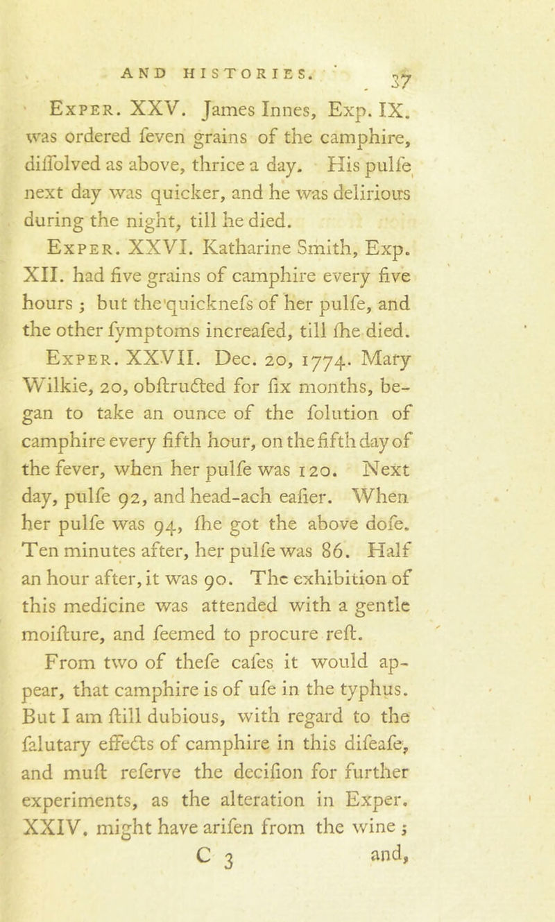 37 Exper. XXV. James Innes, Exp. IX. was ordered feven grains of the camphire, diilolved as above, thrice a day. His pulle next day was quicker, and he was delirioirs during the night, till he died. Exper. XXVI. Katharine Smith, Exp. XII. had five grains of camphire every five hours ; but the'quicknefs of her pulfe, and the other fymptoms increafed, till fhe died. Exper. XXVII. Dec. 20, 1774. Mary Wilkie, 20, obftrudted for fix months, be- gan to take an ounce of the folution of camphire every fifth hour, on the fifth day of the fever, when her pulfe was 120. Next day, pulfe 92, andhead-ach ealier. When, her pulfe was 94, Ihe got the above dofe. Ten minutes after, her pulfe was 86. Half an hour after, it was 90. The exhibition of this medicine was attended with a gentle moifiure, and feemed to procure reft. From two of thefe cafes it would ap- pear, that camphire is of ufe in the typhus. But I am ftill dubious, with regard to the falutary effects of camphire in this aifeafe, and muft referve the decifion for further experiments, as the alteration in Exper. XXIV, might have arifen from the wine ; C 3 and,