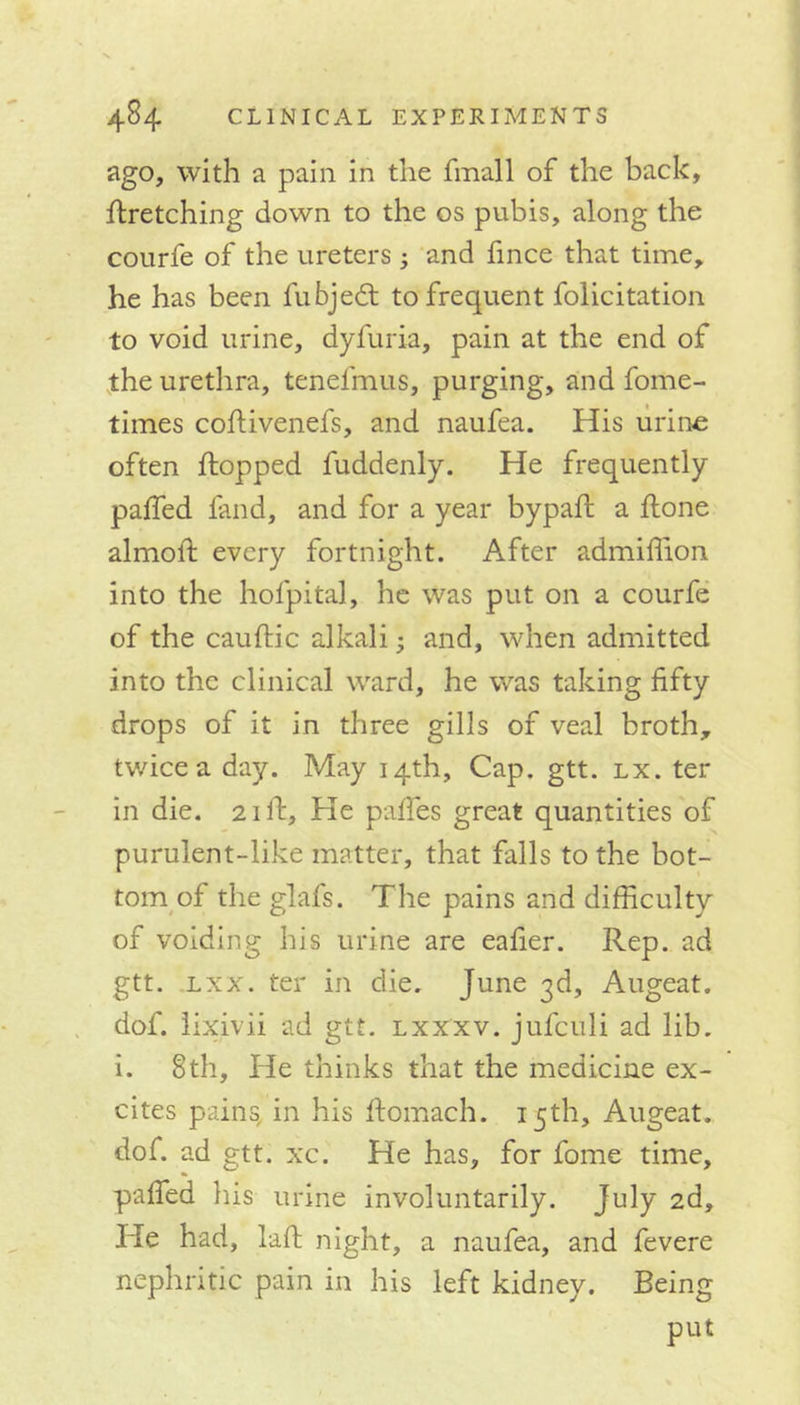 ago, with a pain in the fmall of the back, hretching down to the os pubis, along the courfe of the ureters; and fince that time, he has been fubjedt to frequent folicitation to void urine, dyfuria, pain at the end of the urethra, tenefmus, purging, and fome- times cohivenefs, and naufea. His urine often hopped fuddenly. He frequently palled land, and for a year bypall a hone almoh every fortnight. After admiffion into the hofpital, he was put on a courfe of the cauhic alkali • and, when admitted into the clinical ward, he was taking fifty drops of it in three gills of veal broth, twice a day. May 14th, Cap. gtt. lx. ter in die. 2ill. He palfes great quantities of purulent-like matter, that falls to the bot- tom of the glafs. The pains and difficulty of voiding his urine are eafier. Rep. ad gtt. lxx. ter in die. June 3d, Augeat. dof. lixivii ad gtt. lxxxv. jufculi ad lib. i. 8th, He thinks that the medicine ex- cites pains in his homach. 15th, Augeat. dof. ad gtt. xc. He has, for fome time, palTed his urine involuntarily. July 2d, He had, lah night, a naufea, and fevere nephritic pain in his left kidney. Being put