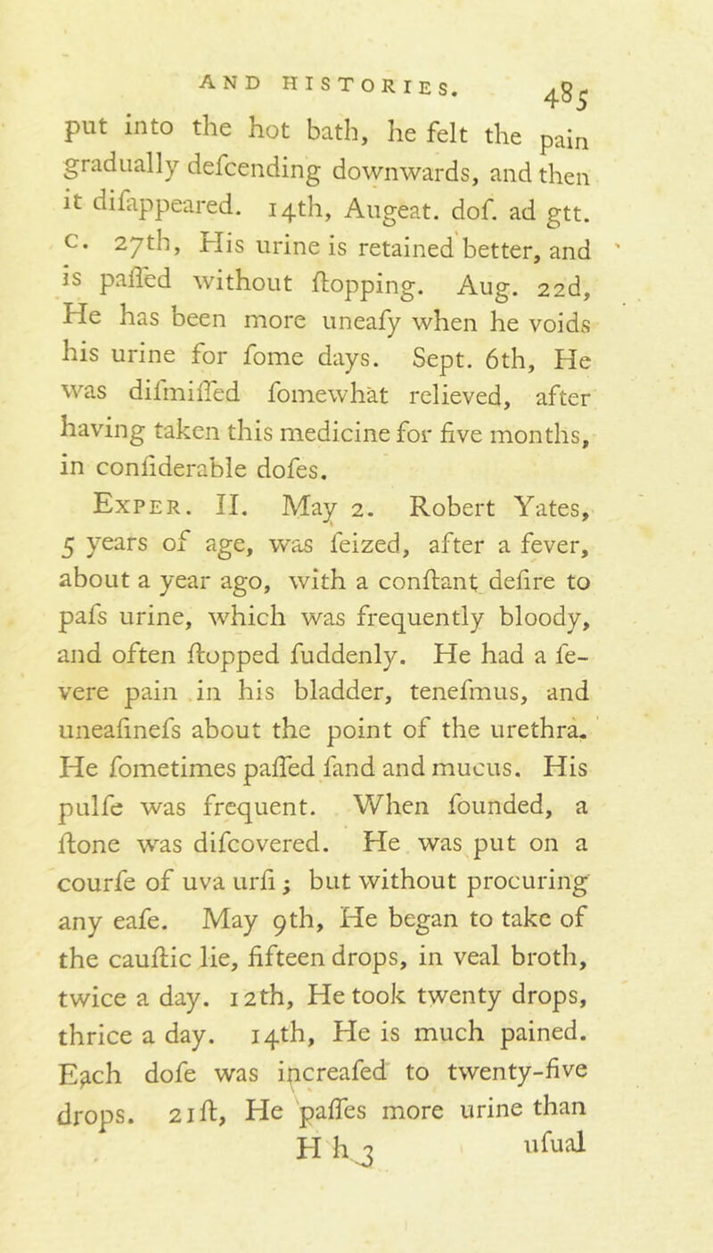 put into the hot bath, he felt the pain gradually defcending downwards, and then it difappeared. 14th, Augeat. dof. ad gtt. c. 27th, His urine is retained better, and is pahed without flopping. Aug. 22d, He has been more uneafy when he voids his urine for fome days. Sept. 6th, He was difmiffed fomewhat relieved, after having taken this medicine for five months, in confiderable dofes. Exper. II. May 2. Robert Yates, 5 years of age, was feized, after a fever, about a year ago, with a conflant defire to pafs urine, which was frequently bloody, and often flopped fuddenly. He had a fe- vere pain in his bladder, tenefmus, and unealinefs about the point of the urethra. He fometimes pahed fand and mucus. His pulfe was frequent. When founded, a flone was difcovered. He was put on a courfe of uva urfi; but without procuring any eafe. May 9 th, He began to take of the cauflic lie, fifteen drops, in veal broth, twice a day. 12th, He took twenty drops, thrice a day. 14th, He is much pained. E^ch dofe was ipcreafed to twenty-five drops. 21R, He paffes more urine than H kg 'kual