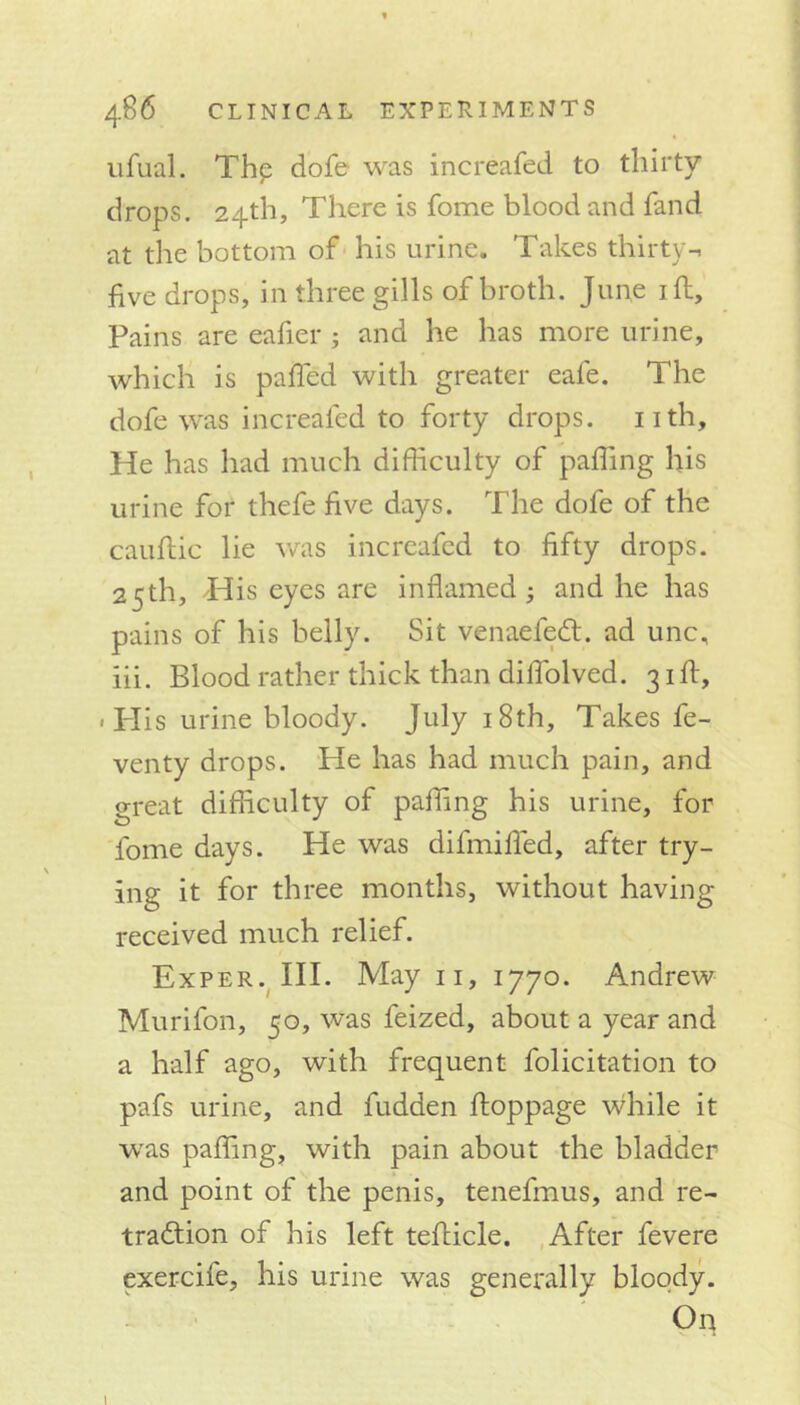 ufual. Thp dofe was increafed to thirty drops. 24th, There is fome blood and fand at the bottom of his urine. Takes thirty-, five drops, in three gills of broth. June ill. Pains are eafier ; and he has more urine, which is paffed with greater eafe. The dofe was increafed to forty drops, nth. He has had much difficulty of palling his urine for thefe five days. The dofe of the cauftic lie was increafed to fifty drops. 25th, His eyes are inflamed; and he has pains of his belly. Sit venae fedt. ad unc, iii. Blood rather thick than diflolved. 31 ft, . I-Iis urine bloody. July 18th, Takes fe- venty drops. He has had much pain, and great difficulty of paffing his urine, for fome days. He was difmifled, after try- ing it for three months, without having received much relief. Exper. III. May 11, 1770. Andrew Murifon, 50, was feized, about a year and a half ago, with frequent folicitation to pafs urine, and fudden ftoppage while it was palling, with pain about the bladder and point of the penis, tenefmus, and re- traction of his left tefticle. After fevere exercife, his urine was generally bloody. On l