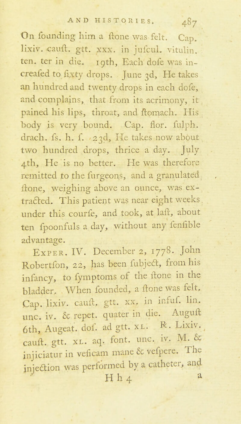 On founding him a done was felt. Cap. lixiv. cauH. gtt. xxx. in jufcuL vitulin. ten. ter in die. 19th, Each dofe was in- creafed to fixty drops. June 3d, He takes an hundred and twenty drops in each dofe, and complains, that from its acrimony, it pained his lips, throat, and ftomach. His body is very bound. Cap. for. fulph. drach. fs. h. f. 23d, He takes now about two hundred drops, thrice a day. July 4th, He is no better. He was therefore remitted to the furgeons, and a granulated Hone, weighing above an ounce, was ex- tracted. This patient was near eight weeks. under this courfe, and took, at laH, about ten fpoonfuls a day, without any fenfible advantage. Exper. IV. December 2, 1778. John Robertfon, 22, has been fubjedt, from his infancy, to fymptoms of the Hone in the bladder. When founded, a Hone was felt. Cap. lixiv. cauH, gtt. xx, in infuf. lin. unc. iv. & repet. quater in die. AuguH 6th, Augeat. dol. ad gtt. XL. R- Lixiv. cauH. gtt. xl. aq. font. unc. iv. M. & injiciatur in veficam mane & velpere. The iniedtion was performed by a catheter, and H h 4 a
