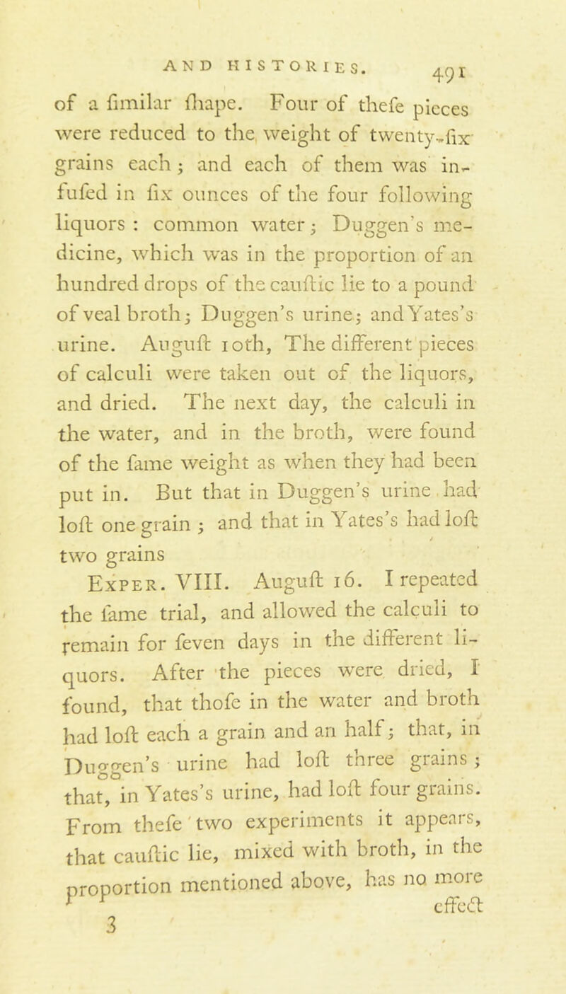 491 of a limilar fhape. Four of thefe pieces were reduced to the weight of twenty^fix' grains each ; and each of them was in- iuled in fix ounces of the four following liquors : common water; Duggen’s me- dicine, which was in the proportion of an hundred drops of the cauftic lie to a pound of veal broth j Duggen’s urine; and Yates’s urine. Auguft ioth. The different pieces of calculi were taken out of the liquors, and dried. The next day, the calculi in the water, and in the broth, were found of the fame weight as when they had been put in. But that in Duggen’s urine .had loft one grain ; and that in Yates’s had loft two grains Exper. VIII. Auguft 16. I repeated the fame trial, and allowed the calculi to remain for feven days in the different li- quors. After the pieces were dried, 1 found, that thofe in the water and broth had loft each a grain and an half; that, in Du0gen’s urine had loft tniee giams ; that°, in Yates’s urine, had loft four grains. From thefe two experiments it appears, that cauftic lie, mixed with broth, in the nroportion mentioned above, has no more 1 r effedt 3