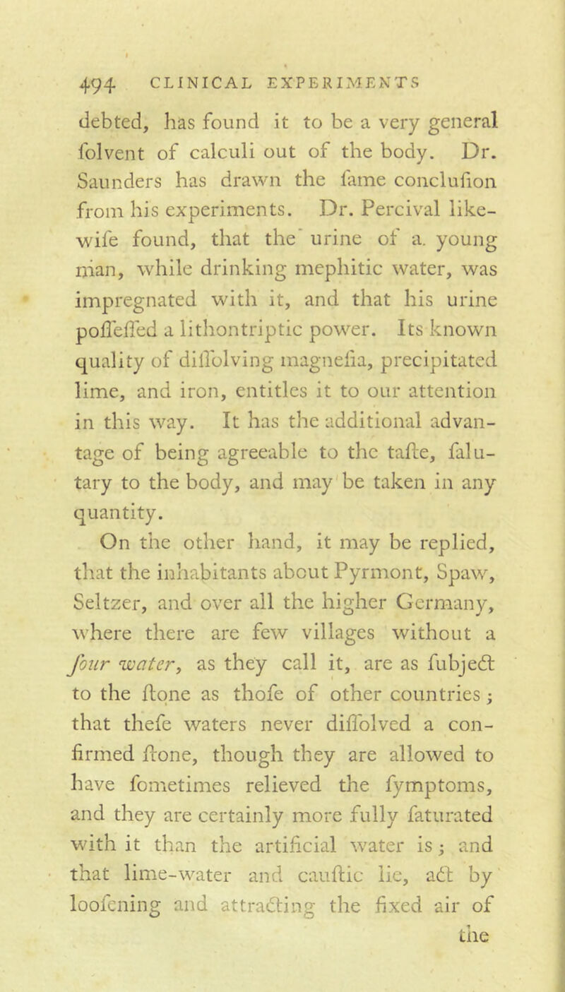 deb ted, has found it to be a very general folvent of calculi out of the body. Dr. Saunders has drawn the fame conclufion from his experiments. Dr. Percival like- wife found, that the’ urine of a. young ijian, while drinking mephitic water, was impregnated with it, and that his urine poflefled a lithon trip tic power. Its known quality of diflolving inagnelia, precipitated lime, and iron, entitles it to our attention in this way. It has the additional advan- tage of being agreeable to the tape, falu- tary to the body, and may be taken in any quantity. On the other hand, it may be replied, that the inhabitants about Pyrmont, Spaw, Seltzer, and over all the higher Germany, where there are few villages without a four 'water, as they call it, are as fubjeCt to the done as thofe of other countries; that thefe waters never diffolved a con- firmed done, though they are allowed to have fometimes relieved the fymptoms, and they are certainly more fully faturated with it than the artificial water is; and that lime-water and caudic lie, a£t by loofening and attracting the fixed air of tiie