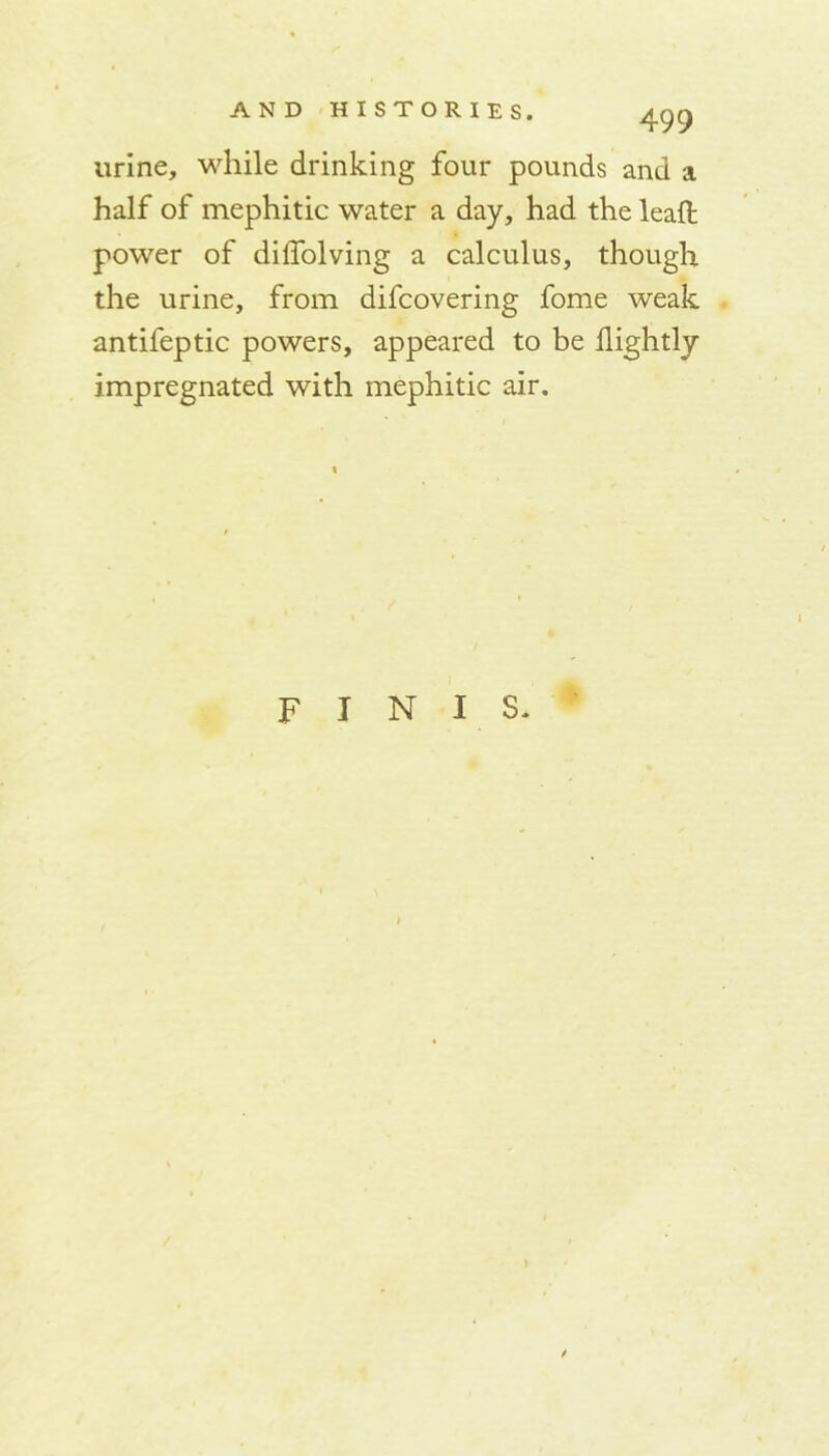 urine, while drinking four pounds and a half of mephitic water a day, had the leaf! power of diifolving a calculus, though the urine, from difcovering fome weak antifeptic powers, appeared to be llightly impregnated with mephitic air. FINIS.