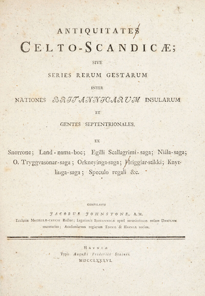 A N r 1 Q U I T A T E C E L TÖ-SCANDICÆ; SIVE SERIES RERUM GESTARUM INTER / NATIONES SöSiSÍ^'JlSY-Í^SíGjlSiVM INSULARUM ET , GENTES SEPTENTRIONALES. EX Snorroiie; Laiid - nama-boc; Egilli Scallagrimi-.saga; Niala-sagaj 0. Trygg^^asonar.-saga ; Orkneyinga-saga; ^riggiar-sdkki 5 Knyt- liiiga-saga; Speculo regali &c. * COMPILAVIT J A C 0 B V S jOHNSrONE, A. M. Eccl§siæ Magheræ-crucis 'Reðor; Legationis B.ritannicæ npiid serenissimam aulam Danicam secretarlus; AcademiaiTiin regiarum Edin/e & Havniæ socius. . I H A V N I Æ , Typis Atigujl i Fr i d p r ici St c ini i. MDCCL>;^KVI.