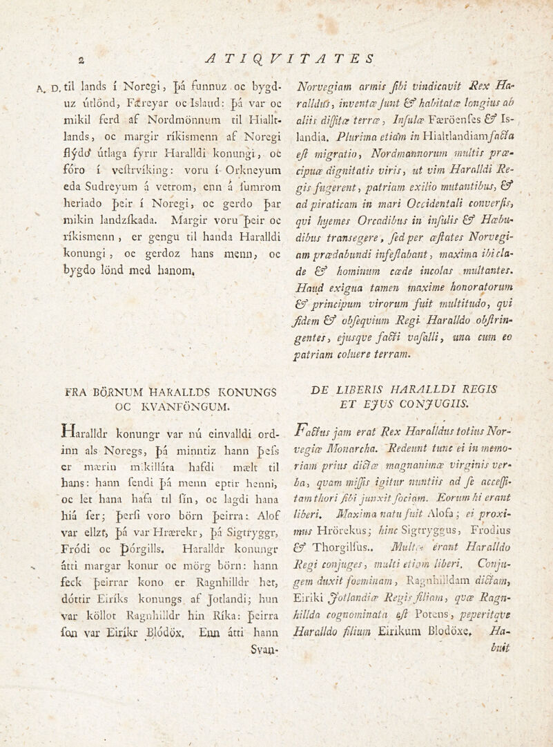 / D. til lands i Noregl, pa funnuz oc bygd- uz iitlond, Fitreyar oclslaiid: pa var oc mikil ferd af Nordmonnum til Hiallt- landsj oc margir ríKismenn af Noregi fíýdo* utlaga fyrir Haralldi konungi, oc foro Í vcilrviking: voru i-Orkneyum eda Sudrcyum á vetrom, enn á 1'umrom heriado peir i Noregi, oc gerdo par roikin landzikada. Margir voru^peir oc rikismenn , er gengu til handa Haralldi konungi , oc gerdoz hans menii, oc bygdo lönd med hanoni, N V . ' 1 FRA BÖRNUM tiARALLDS K0NUN6S OC KVANFÖNGUM. A Haralldr konungr var nú einvalidi ord- inn ais Noregs, pa minntiz hann peis cr mæriu mdcillata hafdi mælt til hans: hann fendi pa menii eptir henni, oc let hana hafa til lin, oc lagdi hana hia fer j perfi voro börn pcirra: Alof v^ar ellzf, pa varHrærekr, pa Sigtryggr, Frodi oc porgills. Haralldr konungr atti niargar konur oc mörg born: hann feck peirrar kono er Ragnhilldr het, dottir Eiriks konungs af Jotlandi; hun var kollot Ragnhilldr hin Rika: peirra foai var Eirikr Blddox* Emi atti hann Svau- m - Norvegiam armis fihi vindicavit Rex Ha- ralldiiSi inventœ Junt ^ hahitatœ longius ab alii i di [jit œ terree ^ Infulœ Færöenfes Is- landia. Plurima etiam in Hialtlandiamyii^/a ejl migratio i Nordmannorwn multis pree- cipiiœ dignitatis viris ^ ut vim Haralldi Re- gis fugerent ■, patriam exilio mutantibus^ ad piraticam in mari Occidentali converjis, qvi hyemes Orcadibus in infulis Hcehu- dibus transegere, fed per ceflates Norvegi- am prœdabundi infejlabant i maxima ibi cla- de & hominum ccede incolas multantes. Haud exigua tamen maxime honoratorum ^ principum virorum fuit multitudo^ qvi fidem obfeqviiim Regi Haralldo objirin- gentes i ejusqve fa^i vifallip una cum eo patriam coluere terram. DE LIBERIS HARALLDI REGIS ET EfUS CONJUGIIS. FaHtis jam erat Rex Haralldus totius Nor- vesiœ Monarcha. 'Redeunt tunc 'ei in memo- O riam prius dictee magnanimae virginis ver- ba :> qvam mijfts igitur nuntiis ad fe accefi- tam thori fibi finxit fociam. Rorum hi erant liberi,. Maxima natu fuit Alofa ; ei 7WÍX Hrorekus; /2/';zr Sigrryggus, Frodius £ý ThorgiHlis.. Multe-i erant Haralldo Regi conf iges :> multi etiom liberi. Conju- gem duxit foeminam, Fvagnhiiidam diSIamt Eiriki jfotlandiœ Regis filiam ^ qvee Ragn- hillda cognominata eft Potens, peperitaVe Haralldo fiihim Eirikum BlodöxCf Ha^ buit /