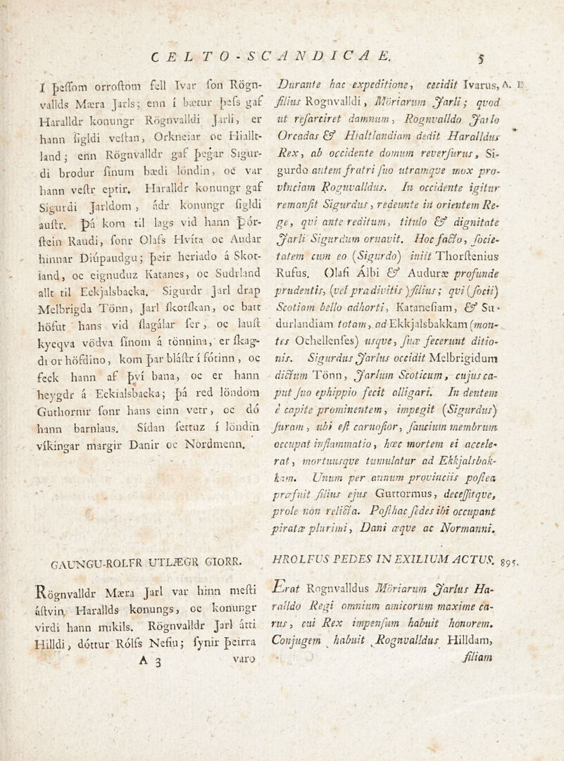 C E L T 0 • S C A N D I C A E, I peíTom orroílom fcll Ivar ion Rögn- vallds Mæra Jarls; ena í bæíur [^k gaf Haralldr konungr Rögnvalldi Jarli, er hann iigldi veítan, Orknciar oc Hiallt- landj enn Rögnvalldr gaf fcgar Sigur- di brodur rinuin bccdi löndin oc vai Ivann veílr eptir. Haralldr konungr gaf Sigiirdi Jarldom , ndr koiuingr íigldi auílr. p-a kom td lags vid hann pór- ftein Raudi, fonr Olafs Hvíta oc Audar hinnar Diúpaudgu; heriado á Skor- iand, oc eignuduz Katancs, oc Sudrland allt til Eckjalsbacka, Sigurdr Jarl drap Melbrigda Tonn, Jarl Rcorikaia, oc batt höfat hans vid ílagálar íer, oc iaiul: kycqva vödva fínoin á tönninaer ílcag- diorhöfdino, kom par bláílr í fotinn , oc feck hann af bví bana, oc er hanii *í heygdr a Eckialsbacka; fd red löndom Guthornir íbnr hans einn verr, oc dó hann barnians. Sidan íerraz í löndíii * víkingar margir Danir oc Nordmenn. GAUNGU-ROLFR UTLiEGR GIORR. Rögnv^alldr Mícra vai* hínn nieíli úílvia Harallds konungs, oc konungr virdi hann mikils* Rögnvalldr Jarl utti Hilldi, dóttur Rólfs Nefiu; fynir peirra A 3 varo Diiranfe hac expeditione ^ cecidit Ivarus, A. i- jf/zW Rognvalldi, M'úrianm ^nrli; qvod iit refarciret damnum-, Rognvalldo ^atlo Oreadas & Híaltlandiam dedit Haralldiiy Rexab occidente domum reverfuriis, Sí- gurdo antern fratri fiio utramqve mox pro- vinciam Rognvalldiis. In occidente igitur remavfd Sigurchis, redeunt e in orientem Re- ge, qvi ante reditum, titulo & dignitate ffarli Si gurdum ornavit. Hoc fadfo, Cocie- tcitem cum eo [Sigurdo) iniit Thorilenius Rufus. Olaf Albi Ef Audur^e profunde prudentis, [velpradivitis )filius; qvi{focii) Scotiam bello adhorti, Katanciiam, Ef Su • duriandiam totam, ntiEkkjalsbakkam , tes Ochellcnies) usqve, fiiœ fecerunt ditio- nis, Sigiirdits jarliis orr/z///Melbrigidum didfiim Tönn, ffarliim Scoticum, cujus ca- put fiio ephippio fecit alligari. In dentem e capite prominentem, impegit (^Sigurdus) furam , ubi efl carnofior, faucium membrum occupat inflammatio, hœc mortem ei accele- rat 5 mortimsqve tumulatur ad Ekkjalsbak- kam. Unum per annum provinciis pofleci prcpfdit filius ejus Gurtormus, decejfitqve, prole non relidi a, Pojlhac fedes ibi occupant piratæ plurimi, Dani ccqve ac Normanni, HROLFUS PEDES IN EXILIUM ACTUS, S95, ílA'at Rognvalidus Mori arum jfarlus Ha- ralldo Regi omnium amicorum maxime ca- rus, cui Rex impenfmn habuit honorem. Conjugem ^ habuit ^Rognvalidus Hilldam, filiam