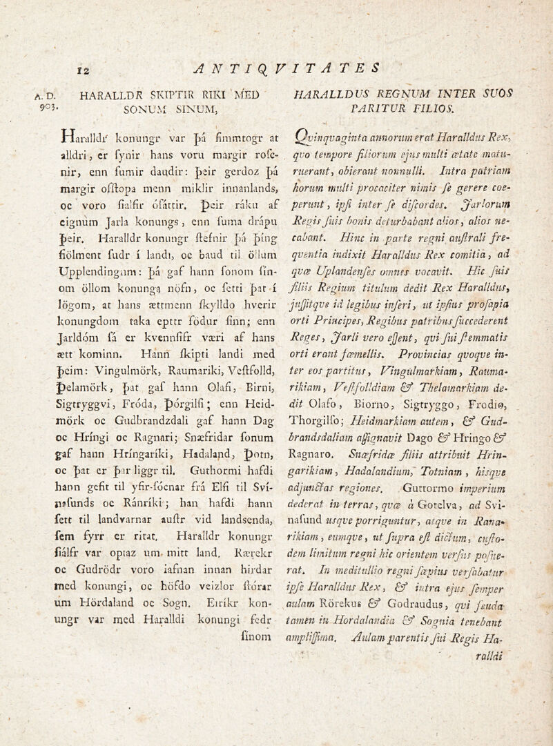 ANTIQVITATES a.D. HARALLDR SKIPTIR RíKI MED SONUM SíNUM, Haralldi^ koniingr var |>a fímmtogr at alldri 5 cr Tyiiir hans voni margir rofc- nir, enn fumir daudir; |)2Ír gcrdoz margir offlopa mcnn miklir innanlands, oc voro íialfir oliittir* peir rákii af eignum Jarla konungs , enn íuma drapu Jeir, Haralldr konungr ílefnir fii |)íng fiölment fudr í liindi, oc baud tii öHimi Upplendingnni: Jaá gaf hann fonom íín- om öllom koiiunga nöfn, oc fetti Jaar í lögom, at hatis ættmenn ík}dIdo hverir konungdom taka epttr födur fínn; enn Jarldóm fá er kvennfifr væri af hans ætt kominn. Hann íkipti Jandi naed J)eim: Vingulmörk, Raumariki, VeílfoJId, pelamörk, pat, gaf hann OJafi, Birni, Sigtryggvi, Fróda, pórgilíi 5 enn Hcid- mörk oc Gudbrandzdali gaf hann Dag oc Hríngi oc Ragnari; Snaefridar fonum gaf hanri Hríngaríki, Hadalandj potn, oc pat er J)ar liggr tik Guthormi hafdi hann gcfít til yfirddcnar frá Elfi til Sví- n^funds oc Ranríki; han hafdi hann fett til landvarnar auílr vid landsenda, fem fyrr er rirat, HaraÍIdr konungr íiálfr var optaz um. mitt land. Rærekr oc Gudrödr voro iafnan innan hirdar mcd konungi, oc höfdo velzlor ildrar um Hördaland oc Sogn, Eiríkr kon- ungr var mcd Haralldi konungi fcdr fínoni HARALLDUS REGNVM INTER SUOS PARITUR FILIOS, Qviíjqvaqinta annorum erat Haralidus Rex-, quo tempore filiorum ejus multi œtsite matu- ruerant ^ obierant nonnulli. Intra patriam V horum multi procaciter nimis fie gerere coe- perunt , ipfi inter fe difcordes^ jfiarlormn Regis fiiis bonis deturbabant aUos, alios ne- cabant, Hinc in parte regni^ aiiftrali fre- quentia indixit Haralldus Rex comitia, ad qvœ Uplandenfes omnes vocavit. Hic fuis filiis Regium titulum dedit Rex Haralldusy jufiitqve id legibus inferi y ut ipfiiis profapia orti Principes, Regibus patribusfuccederent Reges, jfarli vero efjent, qvi fuifiemmatis orti erant ýœmellis. Provincias qvoqve in- ter eos partitus, Hingiilmarkiam y Rauma- rikiam, Hfifolldiam Sf Thelamarkiam de- dit Olafo, Biorno, Sigtryggo, Frodii^, Thorgilfo; Heidmarkiam autem y £ý Gud- brandsdaliam afignavit Dago & Hringo Ragnaro. Snœfridœ filiis attribuit Hrin- garikiam, Hadalandiiinfi Totniam , hisqvt adjuntlas regiones. . Gurtormo imperium dederat in terras, qvce a Gotelva, ad Svi- núwnd usqve porriguntur, atqve in Rana» rikiam , eumqve, ut fupra efi dicfiim, cnfio- dem limitum regni hic orientem verfiis pofue- rat. In medituUio regni fœpius verfabatiir ipfe Haralldus Rex, & intra ejus fempcr aulam Rörekug Godraudus, qvi feudæ tamen in Hordalandia & Sognia tenebant ampli fima. Aulam parentis fui Regis Ha- ralldi V