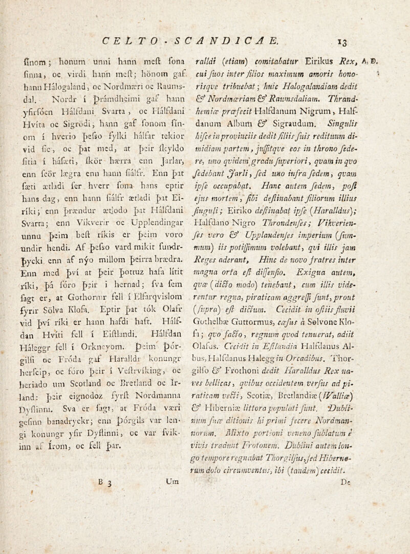 C E L T O • S C íínom ; honum unni h‘\nn meíl fona iiniU) oc vircU hmn incfi:; hönoin gaf hann Hálogaland 3 oc Nordma^ri oc Raunís- daK' Nordr í pninadheiiTJÍ gaf laann yfírfócn Idálfdani^ Svarta , oc Halfdani Hvíra oc Sigrödij hann gaf íbnom fín- ona í hvcrio J)e{so fylki hálfar tekior vid lic, oc J)at medj at |)eir Ikyldo fitia í búíæri, íkör* hærra cnn Jarlar, enn fcÖr lægra cnn hann íialfr. Enn þit fæti ætladi íer hverr fona hans eptir hans dagj enn bann bálFr ætladi |)at Ei- ríki; ^nn |írændar ætjodo pat HálFdani SVarra; enn Vikverir oc Upplcndingar unna feini beft ríkis er jaeim voro undir hendi. Af J)elso vard mikit fui^dr- pycki. enn af nýo millom Jeirra brædra. Erm incd J)ví at peir |)Otcuz hafa lírit riki, J>a fóro pair i hcrnad; fva fem fagt er, at Gothornir fell í idfarqvislom fvnr SÖlva Klofa. Eptir p-at' tók Oíafr vid |)ví ríki er hann hafdi haft. Half- dan Hvíti fell í Eikkmdi. Hálfdan Háleggr fell í Orkneyom.. peim |>ór-. gilfi oc Froda gaf Haralldr konungr lierfcip, oc fóro ]3cir í Veílrvíking, oc heriado um Scotland oc Rretland oc Ir- land: eignodoz fyrk Nordnianna Dyílinru. Sva cr íagt, ar Fróda væri g^finn banadryckr; enii pórgils var leii- gi konungr yfir Dyfíinni, oc var fvik- iiiii af íroni; oc fell J)ar. \ B 3 Uin f / A N D 1 C A E. .13 ralldi {etiam) comitabatur Eirikus Rex, A, Ð, cui fuos inter filios maximum amoris hono- - risqve tribuebat; huic Halogalandiam dedit £ý Nordmœriam & Raumsdaliam, Thrand- hemice prœfecit Halfdanum Nigrum, Half- danum Album Sigraudum* Singulis hifce in provinciis dedit filiis fuis redituum di- midiam partem, jnlfitqve eos in throno /ede- re-, ibiio qvideifigradu fuperiori-, qvam in qvo /edebant ^arli ^ fed uno in/ra/edem^ qvam ijjfe occupabat^ Hanc autem /edem^ poji / ‘ ejus mortem ^fibi defiinabant filiorum illius finguH; Eiriko deftinabat ip/e {Haralldus); Flalfdano Nigro Throndenfes; Hikverien- fes vero £5^ Upplandenjes imperium {/tim- mum) iispotijimum volebant^ qvi illis jam Reges aderant. Hinc de novo Jratres inter magna orta efi dij/enfio^ Exigua autem, qvœ ('diBo modo) tenebant, cum illis vide- rentur regna, piraticam aggreji/unt, prout {jupra') efi dierum. Cecidit in ofiiisfiuvii Gorhelbæ Gurtormus, cœfus a Solvone KIo- ii; qvo /a&o, regnum qvod tenuerat, adiit Olafus. Cecidit in Efilandia Fialfdanus Al- bus, Flalidniius Haieggin Orcadibus, Thor- gilio Frothoni dedit Haralldus Rex na- ves bellicas, qvibiis occidentem verfus ad pi- raticam vebfi) Scotiæ,. Brerlandiæ £ý Hiberoiæ UttorapopulatiJiint. iDiiblt- num /nœ ditionis hi primi Jecere Nordman- norum. Mixto portioni veneno /ublatum e vivis tradunt Frotonem, Dublini autem lon- go tempore regnabat Thorajljhs,jed Hiberne- rum dolo circumventus, ibi {tandem) cecidit, Dc