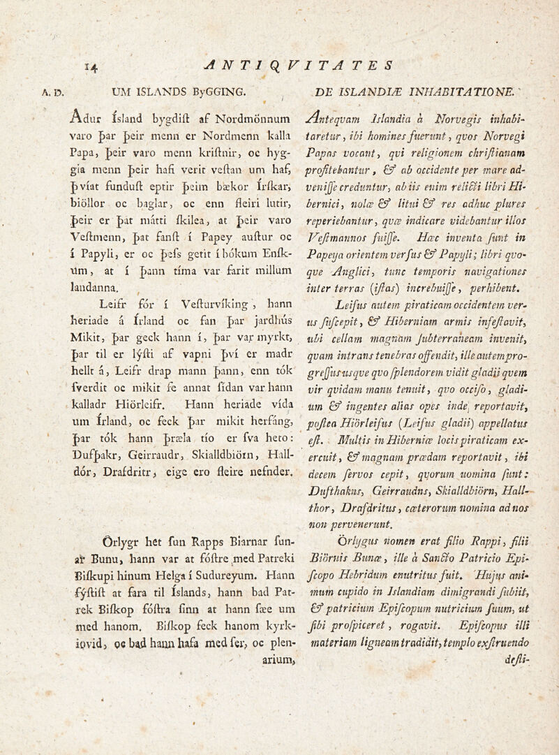 A. D. UM ISLANDS ByGGING. ur ísland bygdiíl: af Nordmönnum varo par peir menn er Nordmenn kalla Papa, |)eir varo menn kriftnir, oc hyg- gia menn Jeir hafi verit veftan um haf, J>víat funduíl eptir |)eiin bækor Irílcar, biöllor oc baglar, oc enn fieiri lutir, J)eir er J)at niattt ikilea, at Jaeir varo Veílnienn, J)at fanfl í Papey^ auftur oc í Papylij er oc Jefs gerit íbókum Eník- ilm > at í pann tíma var- farit millum landanna. ^ ' -í- Leifr fór í Vefturvíklngbann heriade á írland oc fan Jar jardhús » Mikit j |)ar geck hann í, Jar var myrkt, Jar til er lýíli af vapni Jví er madr hellt á, Leifr drap mann Jann, enn tók fverdit oc mikit £e annat fídan var hann kalladr Hiörleifr* Hann heriade vída iim Irland, oc feck par mikit hcrfang, par tók hann Jræla tío er fva heto: Dufþakr, Geirraudr, Skialldbiörn, Hall- dór, Draídritr ^ eige ero fleire nefnder. Orlygr het fun Rapps Blarnar fun- ai? Bunu, hann var at fóftre ^med Patreki Biíkupi hinum Helga í Sudureyum. Hann fýílift at fara til Islands, hann bad Pat- rek Biíkop fóítra íinn at hann fæe um med hanoiTi, Biíkop feck hanom kyrk- igvidj oc bíid haiiia hafa medfer;» oc plen- ^ ariuín> * .DE ISLANDIÆ INHABITATIONEr Anteqvam Islandia a Norvegis mhabU taretur^ ibi homines fuerunt ^ qvos Norvegi Papas vocant^ qvi religionem chrijiianam profitebantur, & ab occidente per mare ad- venijfe creduntur, ab iis enim reliSii libri Hi- bernici, 7iölœ & litui & res adhuc plures reperiebantur, qvœ indicare videbantur illos Veftmannos fuijfe. Hœc inventa funt in Papeya orientem verfus&f Papyli; libri qvo- qve A^iglici, tunc temporis 7iavigationes inter terras {ifias) increbuijje, perhibent, Leifiis nutem piraticam occidentem ver-^ us fufcepit, & Hiberniam armis infefiavit, libi cella?n magnam Jubterraneam invenit, qvam intrans tenebras offendit, ille autempro- gr effusus qve qvo /þlendorem vidit gladii qvem vir qvidam manu tenuit, qvo occifo, gladi- um & ingentes alias opes inde, reportavit, pofiea Hiorleifus {Leifus gladii) appellatus efi, . Multis in Hiberniœ locis piraticam ex- ercuit , magnam prœdam reportavit, ibi decem fervos cepit, qvprum uomina funt: Dufthakns, Geirraudns, Skialldbiörn, HalU thor, Drafdritus, cœterorum uomina ad nos non pervenerunt, Orlygus nomen erat filio Pappi, filii Biornis Bunœ, ille a Saii&o Patricio Kpi- fcopo Hebri dum enutritus fuit, 'Hujus ani* mum cupido in Jslandiam dimigrandi fiibiit, patricium Epifcopiim nutricium fuum, ut fibi profpkeret, rogavit, Epifcopus illi materiam ligneam tradidif templo exfiruendo - ' dejii- Ú