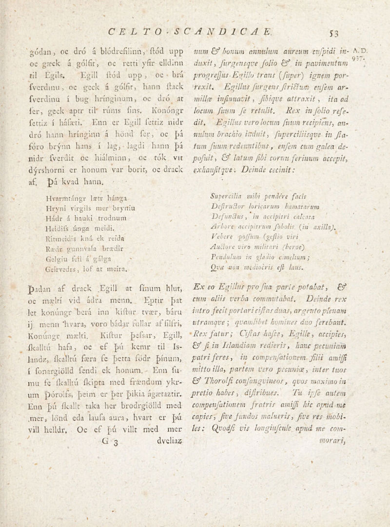 S3 ' gódan , oc dró a blodrefilinh,' ílod upp oc gæck á gólfir, oc retri yfir clldinn til Egils. Egdl ítód Lipp j oc ■ bríi íVcrdiini, oc gcck á gólfír, hann íbick fvcrdinu í bug hríngiiiani, oc drd^ at í'er, gcck aptr til' riiiiis bns. Konóngr fcttiz í haíæti. Enn er Egijl íctriz nidr dro hann hríngimi á hönd íer, oc [kÍ fÓL’O brýnn haiis í kg, lagdi hann [y\ nidr íverdir oc hialminn, oc tók vit dýrshorni er honiuii var borit, oc drack af. pá kvad hann. ' Hvarmrángr lætr hánga Hryni virgils nier bryitiu Hádr á liauki trodnuin ^ Heidiís únga meidi. Rítineidis kná. ek reida lEtdr o-unnVala brædir Geig'iu feii á gálga Geirvcdrs, iof at ineira* padan af drack ,Egili at íínum hlur, oc mælrí vid ádra menn, Ejatir þat let konúngr ’berd inn kiftur, tvær, baru ij mena‘hvara, voro bndar fallar afíílfri, Konúngr mælti, Kií'cur Jjefsar, Egill, ,íl^ai}td hafa, oc eí fú kemr til Is- Jandz, ílcallru færa fe perta födr þínum, í íbnargiöild fendi ck honum. - Enn íli* nui fc íkalkú íkipra med frændum ykr- um pórolfs, ]>eini er 'pzr Jaiki.i ngærazrir. Enii |)u íkalír taka her brodrgiölld mcd .mer, lönd eda lauía aura, hvart er J)ú vill helldr» Oc ef Ju'i villt med mer G'3 dvcliax 7iTm &f boniun anniihim aureum ciifpidi in- duxit furgensqve folio 6^ in pavimentum progrejjus-E'jiIIo trauí [fiiper) ignem por- 'rexit, Egilhis fiirgenf ftri&um enfem ar^ millæ infamavit, fibique attraxit , ita od locum faum fe retulit. Rex in folio refe- dit, Eqillus vero locum fmm recipienr^ an^ niihiin brachio induit ^ fuperciliisqve in fla- tum fuiim redeuntibus, enfem cum galea de- pofuit-> Qf latum fibi cornu ferinum accepit^ exhaifitqve: Deinde cecinit: Supercilia mihi -pendere facit Defirzictur loricarum hamatarum ' , « Defundus, iu accipitri calcata Arhore accipitrum fobolis {in axillaj^ Vehere poffum (gefio viri^ Anciore viro militari (herúe') FendIllum in qladio amelium : Oi'a uo'it midiocris efi laus. Ex eo Egillus pro fua par i e potabat, & cum aliis verba commutabat. Deinde rex \ rutro fecit portari cifi as duas ^ argento ptenam utramqve , quamlibet homines duo ferebmt, ' Rex fatur; Ciflas -hafee-i Eggille ■> accipies^ & Ji in Jslandiam redieris, hanc pecuniam patri feres, in compenfationem, filii amijfi mitto illa, partem vero pccuniœ,, inter tuos Sý Thorolfi confangvineos, qvos maximo in pretio habes, dijlribues. Tu ipfe autem compenfationem fratris ainifji hic armd^me capies, fwe fundos malueris, fwe res mobi-- les: Qvodf vis loiigiufcnle apud me com- morari. A.D. 937-
