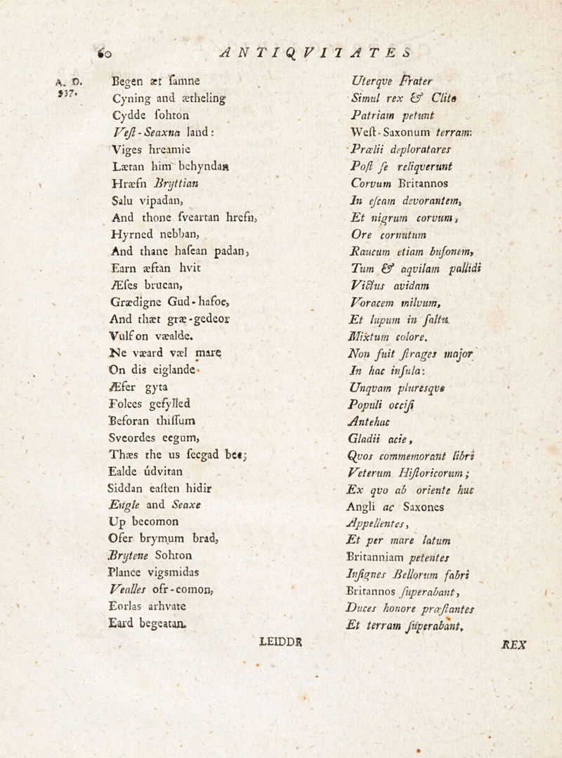 A» 537. Besen æf famne o Cyning and ætheling Cydde fohton V'ejl - Seaxna land : Viges hreamie Læran hinTbchyndaH Hræfn Bnjttian Salu vipadan. And thonc fveartan hrefn^ Hyrned nebban, And thanc hafean padan> Earn æftan hvit Æfes brucan, Grædlgne Gud*hafoe> And thæt græ-gedeor Vulfon væalde. Ne væard væí mare • On dis eiglandc‘ Æfer gy ta Folces geíylied Beforan thiíTum Svcordes ecgum, Thæs íhe us fecgad bcf^ Ealde údvitan Siddan eaíkn hidir Engte and Seaxe Up becomon Ofer brymum brad, Brytene Sohron Plance vigsmidas VeaUes ofr-comon? Eorlas arhvate Eard begeatan. ' LEIDDK Uterqve Frater ’Simiil rex & Clitð Patriam pdimt Weíl:'Saxonum terrami - 'Prœlii deploratares Pojl fe reliqverunt Corvum Britannos In ejcam devorant enti Et nigrum corvum, Ore cornutum \ Raucum etiam buj.onetrif Tum & aqvilam pallidi Vidius avidam Thoracem milvum. Et lupum in fnlttL Mixtum colore^ Non fuit Jirages major In hac infula \ Unqvam pluresqvs Populi occiji Antehac Gladii acie, Quos commemorant libri Feterum Hijloricorum; Ex qvo ab oriente huc Angli ac Saxones Appellentes, Et per mare latum Britanniam petentes Injignes BeUorum fabri Britannos fuperahant, Duces honore proflantes Et terram fuperabant. / ( REX \