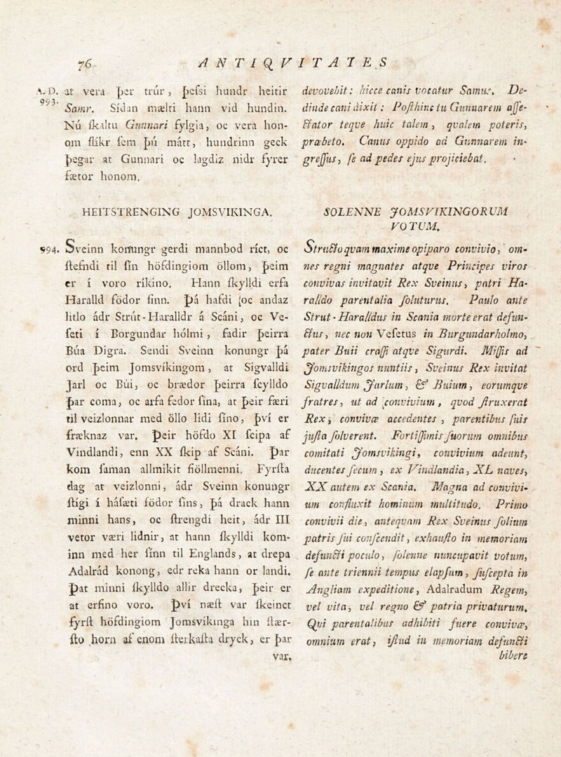 A. D. at veiM þer trúr , þcísi handr heitir 993’ Samr. Sídan mælri hanii vid hundin. Nú íkaltu Gunnari fylgia, oc vera hon- om ílíkr ícm pii mart, hundrinn geck J)egar at Gunnari oc lagdiz nidr fyrer fætor hono.m, HEITSTRENGING JOMSVIKINGA, ^94* Sv'cinn koitungr gerdi mannbod ríct, oc ítefndi til fín höfdingiom ollom, peim cr í voro ríkino. Hann fkylldi erfa Haralld födor fínn. 'pá hafdi (oc andaz litlo ádr Strut-Haralldr á Scánij oc Ve- feti í Borgundar liólmi, fadir Jeirra Búa Digra. Sendi Sveinn konungr pá ord peim Jomsvíkingom, at Sigvalldi Jarl oc Búij oc brædor feirra fcylldo par coma, oc arfa fbdor fina, at feir færi til veizlonnar med öllo lidi fíno, |)ví er fræknaz vai\ peir höfdo XI fcipa af Vindlandi, enn XX íkip^af S'cáni. par kom faman allmikit fíöllmenni. Fyrída dag at veizlonni, adr Sveinn konuiigr ftígi í háfæti födor fíns, |)á drack hann niinni hans, oc ftrengdi heit, ádr III vetor væri lidnir, at hann ílcylldi koni- inn med her línn til Englands, at drepa Adalrád konong, edr reka hann or landi. ■pat minni Ikylldo allir drecka, |)eir er at erfíno voro. pví næít var íkeinct fyríl höfdingiom Jomsvíkinga hin ílær- fto jaona aí' enom íteí kaíta dryck, er {)ar devovebit: hicce canis vocatur SamtL\ De- dinde cani dixit: Pofihine tii Giinnarem ajfe- dfator teqve huic tahm , qvahm poteris^ prœbeto» Canus oppido ad Gunnarem in- greJJiiSj fe ad pedes ejus projiciebat, SOLENNE yOMSFIKIMGORVM VO TUM, Stru&o quam maxime opiparo convivio^' om* nes regni magnates atque Principes viros convivas invitavit Rex Sveinusy patri Ha- ra lldo parentalia foluturus, Paulo ante Strut • Haralidus in Scania morte erat defiin- &usy nec non Vefetus in Burgiindarholmo^ pater Euii craffi atque Sigurdi» Miffis ad yfomsvikingos nuntiis i Sveinus Rex invitat Sigvalldum jjfarlum j Biiiim, eorumque fratres j ut ad [convivium , quod Jiruxerat Rex, conuiuœ accedentes , parentibus fuis jiijla folverent, Fortijfimisfuonm omnibus comitati jfomsvikingi, convivium adeunt^ ducentes fecum ^ ex Hindlandia ^ XL naves-, XX autem ex Scania, Magna ad convivi^ um confluxit hominum multitudo. Primo convivii die-, antequam Rex Sveinus folium patris Jiii confcendit, exhaufto in memoriam ‘ defm&i poculo > /blenne nuncupavit votum, fe ante triennii tempus elapfurn, fufcepta in Aiigliam expeditione, Adalradum Regem, vel vita, vel regno patria privaturum^ Qvi parentalibus adhibiti fuere convivæ, omnium erat, ifiud in memoriam defun&i bibere var.