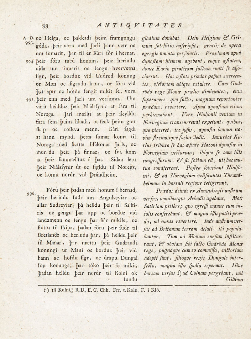 A. D. oc Hclga, oc Jakkadi J)eim framgongu goda, Jcir voru med Jarli Jjann vetr oc um fumarit, |)ar til er Kari for i herriar, 994. peir foru med honom, pcir heriudu vida um fumarit oc fcngu hvervetna iigr, feir borduz vid Gudrod konung Or Mon oc figrudu hann, oc foru vid pat aptr oc höfdu fengit mikit fe, voru 995. peir enn med Jarli um verrinnn. Um v^irit beidduz peir Njalslynir at f\ra til Noregs. Jarl mællti at peir ikylldu fara fem * peim likadi, oc feck peim gott ikip oc roikva mcnn. Kari fagdi at hann myndi petta lumar koma til Noregs med ilcatta Hakonar Jarls, oc mun du peir pa finnaz, oc fva kom at peir fammælltuz h pat. Sidan letu peir Nialsfynir ut oc figldu til Noregs, oc komu nordr vid prandheim. « . Foru peir padan med honum i hernad, peir heriudu ludr um Angulseyiar oc allar Sudreyiar, pa helldu peir til Sallti- ris oc gcngu par upp oc borduz vid landzmenn oc fengu par far mikils, oc fluttu til fkipa, padan foru peir fudr til Bretlandz oc heriudu par, pa helldu peir • til Manar, par mættu peir Gudraudi. konungi ur Mani oc borduz peir vid hann oc hofdu iigr, oc drapu Dungal fon konungs, par toko peir fe mikit, padan helldu peir nordr til Kolni ok fundu gladium donabat. Dein Helgium Gri» mttm fatellitio adfcripjity gratiis de opera egregie navata perjhliitis. Proximam apud . dpnaflam hiemem agebant y eoqve œjlatemy donec Kario piraticam facium eunti fe ajfo- darent. Hac œjlate prœdas pa[fim exercen- tes y vidi oriam ubiqve retulere. Cum Gud* rodo rege Monæ prcelio dimicantes , eum fiiperavere \ qvo fodio y magnam reportantes prœdam-, revertere. Apud dynaftam etiam perhiemabant. Vere Nialjonii veniam in Norvegiam transcurrendi expetunt, qvibus, qvoplaceret, ire juffis, bonam na- vim Jlrenuosqve [ocios dedit. Innuebat Ra- rius tributa fe hac œftate Hoconi dynaftœ in Norvegiam vedhirum', ibiqve fe cum illis congrejfurum: jic fadi um ef, uti hoc mu- tuo condicerent^ Poftea folvebant Ninlfo- nii, dý ad Norvegiam velificantes Thrand» heirnim in boreali regione tetigerunt. Prcedas deinde ex Aungulseyis aufirum verfiiSy omnibusqve Aebudis agebant. Mox Satiriam petiere; qvo egreffi manus cufn in^ colis conferebant. df magna illic potiti prœ* da, ad naves revertere. Inde aufirum ver» \ fas ad Britonum terram delati, ibi popula- bantur. Tum ad Monam cmfum infitiie- runty Ef obviam fihi fadlo Giidr'ódo Mon ce rege, pugnaqve cum eo commiffa, vidloriam adepti fiint, filioqve regis Dungale inter- fedio, magna illic [polia ceperunt. Hinc boream verjus fj ad Colnam pergebant, ubi GilUuni f) til KolniJ B.D, E,G. Chh, Fit. t.Kolu. F* i Kló,