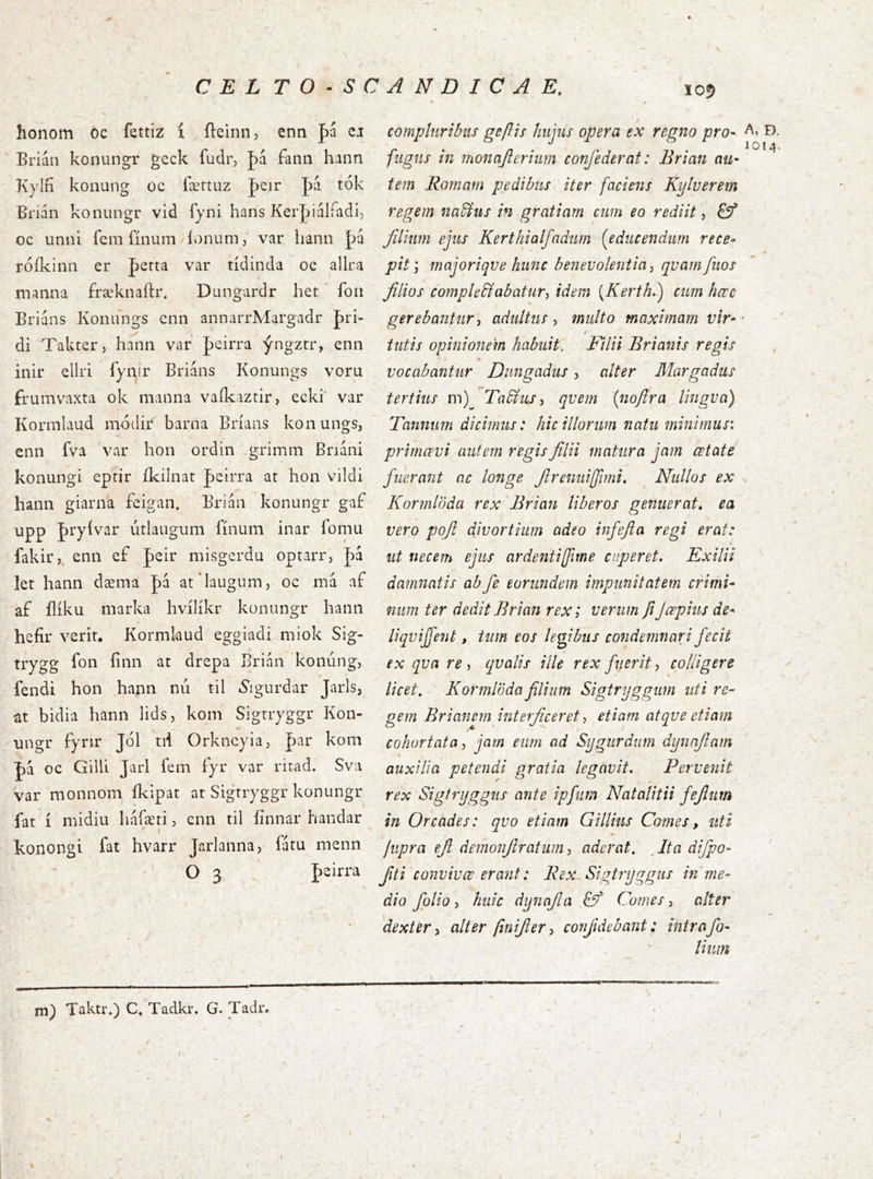 105 honom 6c fettiz í íleinn, enn pa cj ' Brian konungr geck fudr, þa fanii hann Kylfí konung oc íærtuz pcir |)á tók Brián konungr vid fyni hans Kerldálíadi, oc unni l'em fínum/íonum, var liann pú róíkinn er perta var tídinda oc allra manna fræknaftr. Dungardr het fon Brláns Konnngs enn annarrA4argadr {)ri- di Takter, hann var pcirra ýngzrr, enn inir ellri fyair Briáns Konungs voru frumvaxta ok manna vaíkaztir, ecki' var Korinlaud módir barna Bríans konungs, enn fva var hon ordin -grimm Briáni konungi eprir íkilnat peirra at hon vildi hann giarna feigan. Brián konungr gaf upp Jryívar útlaiigum fínum inar fomu fakir,. enn ef peir misgcrdu optarr, J)á let hann dæma fá at laugum, oc má af af ílíku marka hvílíkr konungr hann hefír verit. Kormlaud eggiadi miok Sig- trygg fon íinn at drepa Brián koniing, fendi hon hann nú til iSigurdar Jarls, at bidia hann lids, kom Sigrryggr Kon- ungr fynr J6l tii Orkneyia, |)ar kom J)á oc GilU Jarl íem íyr var ritad. Sva var monnom íkipat at Sigrryggr konungr fat í midiu háræti, enn til íinnar handar I konongi fat hvarr Jarlanna, latu menn O 3 J)2Íria compluribus geflis hujus opera ex regno pro- A, ð fugus in monajlerhm confederat: Brian au- ^ tem Romam pedibus iter faciens Kylverem regem na&us in gratiam cum eo rediit, £?* filium ejus Kerthialfadum {^educendum rece- * pit j majoriqve hunc benevolentia^ qvamfitos filios comple&abatury idem [Kerth,) cum hccc gerebantury adultus , multo maximam vir- * tutis opinionem habuit. Filii Brianis regis vocabantur Dnngadus, alter Margadus tertius m)^ Tadlusy qvem {nojlra lingua) Tanmm dicimus: hic illorum natu minimu5\ primœvi autem regis filii matura jam œtate fuerant ac longe firenuiffimi, ^ Nullos ex Kormlöda rex 'Brian liberos genuerat, ea vero pofi divortium adeo infefia regi erat: ut necem ejus ardentiffime caperet. Exilii damnatis abfie eorundem impunitatem crimi- num ter dedit Brian rex; verum fiJœpius de* liqviffent, tum cos legibus condemnari fecit ex qua re y qualis ille rex fuerit y colligere licet, Kormloda filium Sigtryggum uti re- gem Briancm interficeret y etiam atqve etiam cohortata y jam eum ad Sygurdum dynafiam auxilia petendi gratia legavit. Pervenit rex Sigtryggus ante ipfiim Natalitii fefiim in Orcades: quo etiam Gillius Comes, uti jupra efit demonfiratum y aderat, At a difipo- fiiti convivœ erani: Rex Sigtryggus in me- dio folio y huic dynajla Comes y alter dexter y alter finifiery confide b ajit: inir a fo- lium \