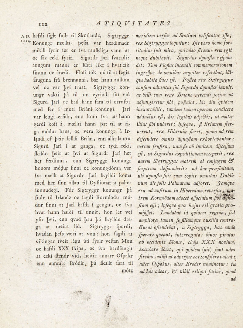 iia A T I QiV i A.D. liefdi figit fadr til Skotiaudz» Sigtryggr ■ Konungr inællti, |)efsi var herdimadr inikill fyrir fer er Iva rauikliga vann at oc faz ecki fyrir. Sigurdr Jarl fvaradi: aungum manni er Kari likr i hvatleik finum oc árædi. Flofi tok uu til at fegia fauguna frá brennunni, bar hann aullum vel oc var Jwi triiat. Sigtryggr kon- ungr vakti |)á til um eyrindi fitt vid ' Sigurd Jarl oc bad hann fara til orruftu med fer i moti Briani konungi. Jarl var lengi erfidr, enn kom fva at' hann gerdi koft á, mællti hann |)at til at ei- ga modur hans, oc vera konungr a Ir- landi ef |)eir felldi Brian, enn allir lauttu ' Sigurd Jarl i at ganga, oc tydi ecki, ikildn J)eir at J)vi at Sigurdr Jarl hct het ferdinni , enn Sigtryggr konungr honom modur finni oe konungdomi, var iva mællt at Sigurdr Jarl ikylldi koma med her finn allan til Dyflinnar at palm- funnudegu For Sigtryggr konungr |)á fudr til Irlandz oc iagdi Kormlodu mo- dur finni at Jarl hafdi i gengit, oc fva hvat hann hafdi til unnit, hon let vel yfir J)vi, enn qva^d J>au Jo fkylldu dra- ga at meira lid. Sigtryggr fpurdi, hvadan J)efs væri at von? hon fagdi at vikingar tveir lagu uti fyrir veftan Mon oc hafdi XXX ikipa, oc fva hardfengit at ecki ftcndr vid, heitir annarr Ofpakr ' ‘ enn annrarr Bródir> fu ikallt fara til motz \ , 1 ■ v; “ ' ■ . ^ T A T E S meridiem verfiis ad Scotiam velificatos ejje; rex Sigtryggus loqvitiir: Ifte vero homojor* titiidine jiiit mira) qviadeo ftrenue rem egit neqve dubitavit. Sigiirdiis dynajla refpon~ det: Tim Flojiiis incendii commemorationem ingrejjiis de omnibus aeqviter referebat^ illi- qve habita fides efi. • Pojlea rex Sigtryggus caiifam adventus fui Sigurdo dynafiœ innuit) ac belli cum rege Eriane gerendi /ocius ut adjungeretur fibi) poftulat) hic diu qvidem inexorabilis) tandem tamen operam condicere addudliis efi) his legibiis adje&iS) ut mater illius fibi nuberet; ipfeqvC) fi Brianem fter- t nerent) rex Hiberniœ fieret) qvam ad rem defeendere omnes dynafam exhortabantur; verum friijlra , namfic ab invicem difcejjum ef) ut Sigurdus expeditionem receperit, rex autem Sigtryggus matrem ei conjugem Sf fceptrum defponderit-: ad hoc praefinitum) uii dynafa fuis cum copiis omnibus Dubli^ num die Jolis Palmarum adforet. ^amqve rex ad aiifirum in Hiberniam.reverjus trem Kormlödam edocet ajjociatim jfbi'^^S- fam ejje j ipfeqve qvœ hujus rei gratia pro- mifijjet. Laudabat id qvidem regina) fed ampliora tamen fe filiumqve auxilia contra- biuros ofiendebat, a Sigtryggo, hœc unde fperare qveant^ interrogata; binos piratas ab occidente Monce) clnjje XXX navium) excubare docet; qvi qvidem (ait) funt adeo freiuii) nihil ut adverjus eos confiflere valeat; alter OfpakuS) alter Broder nominatur: tu ad hos adeas) Ef nihil reliqvi facias) qvod ad