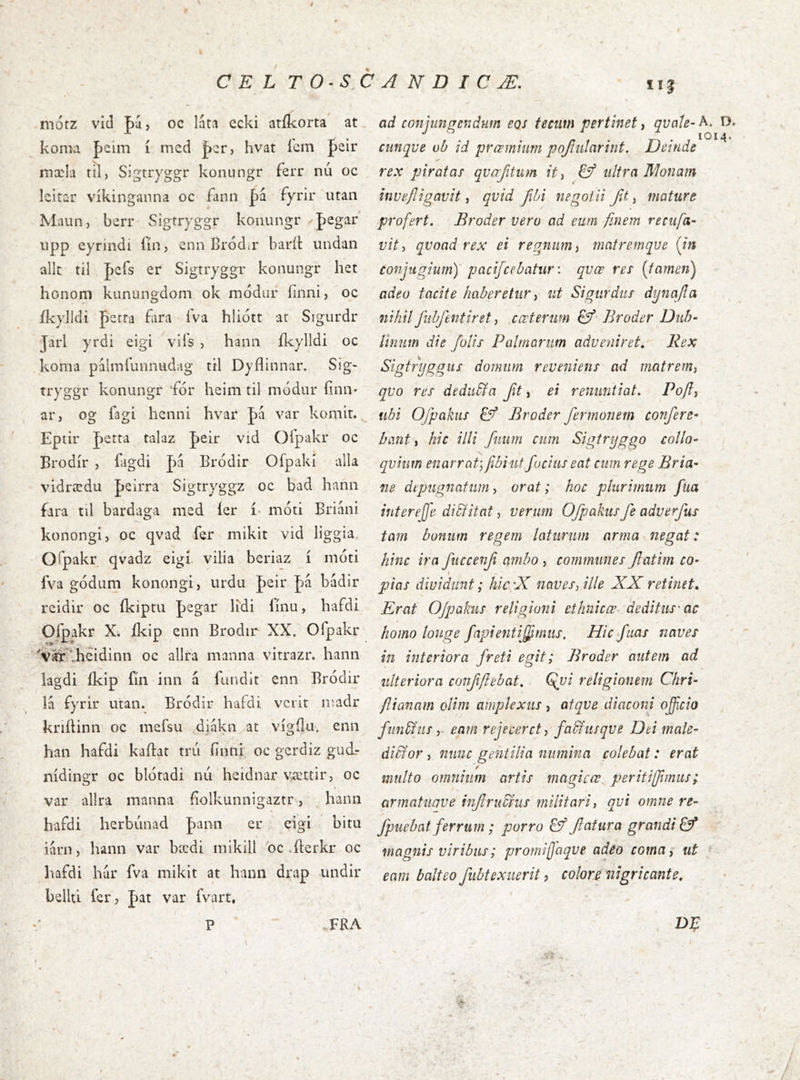 mófz vid J)á 5 oc láta ecki atíkorta at koma þeim í med jþcr, hvat ícm fsir inæla til, Sigtryggr konungr ferr nu oc lcitar víkinganna oc £ann |)á 'fyrir utan Maun, berr Sigtryggr konungr pegar iipp eyrindi fín, cnn Bródar baríl: iindan alk til Jjefs er Sigtryggr koaungr het honom kunungdom ok rnodur íinni, oc íkylldi perra fara íVa hliott ar Sigurdr Jarl yrdi eigi viís , hanii íkylldi oc koma palmí'unnudag til Dyílinnar. Sig- tryggr konungr fór heim til módur íinn* ar, og fagi henni hvar |)á var komir. Epiir J)etta talaz Jeir vid Oí'pakr oc Brodír , íagdi pá Bródir Ofpakí alla vidrædu pcirra Sigrryggz oc bad hann fara til bardaga med íer í- móti Briáni konongi, oc qvad fer niikit vid liggia Ofpakr qvadz eigí vilia beriaz í moti fva gódum konongij urdu J)eir f)á bádir reidir oc íkiptu J)egar lidi íínu, hafdi Ofpakr X. íkip enn Brodir XX, Ofpakr 'Var^heidinn oc allra manna vitrazr. hann Íagdi íkip fín inn á íiindlt enn Bródir lá íyrir utan. Bródir hafdi vcrit madr kriíHnn oc meí'su diákn at vígílu. enn han hafdi kaftat trú finni oc gerdiz gucL- nídingr oc blotadi mi heidnar vÆttir, oc var allra manna íÍolkunnigaztr, hann hafdi herbiinad |)ann er eigi bitu iárn, hann var bædi mikill oc .fterkr oc hafdi hur fva mikit at hann drap undir bellti fer, pat var fvart, FRA ad conjungendum eos tecim pertinet, quale- A. D» cunque ob id prœmhm pojiularint. Deinde rex piratas qucrfitum it ^ ultra Wlonam inuejiigavit i quid fibi negotii fit ^ mature profert. Broder uero ad eum finem reciifa- vity quoad rex ei regnum ^ matremque (in conjugium)' pacifcebatiir: quœ res [tamen) adeo tacite haberetur ^ ut Sigurdtts dynafa nihil fiibfentiret y cœterum & Broder Duh- Vinum die /olis Palmarum adveniret., Rex Sigtrpggus domum reveniens ad matremj qvo res dediibfa ft, ei renuntiat. Pofly ubi Ofpakits Vf Broder fermonem confere- bant , hic illi fuum cum Sigtrijggo collo- quium enarrat; fibiutfuciiis eat cum rege Bria- ne depugnatum y orat; hoc plurimum fiia interejfe diVlitat, verum Ofpakus fe adverfus tam bonum regem laturum arma negat: hinc ira fitccenf ambo , communes fatim co- pias dividunt; hic'fi navesy ille XX retinet. Erat OJpakiis religioni ethnicœ^ deditus'ac homo longe fapientijfimiis. Hic fiias naves in interiora freti egit; Broder autem ad ulteriora confflebat. Qgji religionem Chri- fiianam olim amplexus , atque diaconi ofcio funbius y eam rejecercty fa&iisque Dei male- ditfor y nunc gentilia numina colebat: erat '/ multo omnium artis magi c ce periti fimus; armatuave inf rufius militari y qui omne re- fpiiebat ferrum; porro & fatura grandi magnis viribus; promijjaqve adeo coma^ ut eam balteo fubtexuerit ? colore nigricante. p