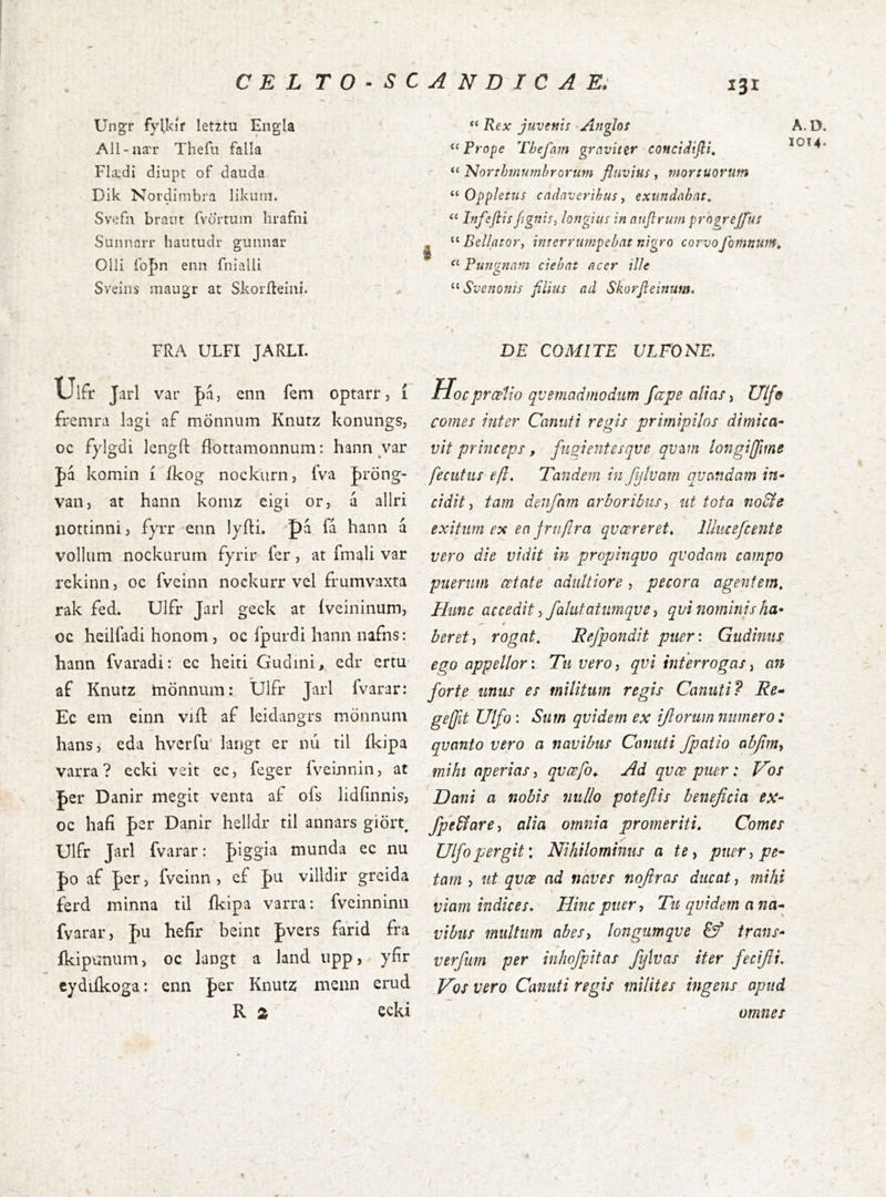 C E L T O ■ s UngT fyUvíf íetztu Engla ' All-nær Thefu falla Fli’di diupt of dauda Dik Nordimbra likiiin. Svcfn brant fvortuin hrafni Sunnarr liautudr gunnar Olli íbpn enn fnialU Sveins maugr at Skoríleiní. A N D T C A E; 131 “ Rex juvenií Afigloí ‘‘ Prope Thefam graviter concidifii» “ Norrhmumhrorum fluvius, tnortuovum Oppletus cadnverihus, exundahat^ “ Infeftis figuis^ longius in auflrwn progrejflus j Bellator, interrmnpebat nigro corvofomnutn^ Puiignam ciehat acer ille ^^Sve?jonis filius ad Skorfieiítum. FRA ULFI JARLL Ulfr Jarl var pííj enn feni optarr, í fi-emra lagi af mönniim Knutz konungs, oc fylgdi lengft flottamonnum: hann var |)á komin í íkog nockiirn, fva Jröng- vatij at hann komz eigi or, d allri liottinni} fyrr 'enn lyítL J)a fa hann a vollum nockurum fyrir fer, at fmali var rekinn, oc fveinn nockurr vel frumvaxta rak fed. Ulfr Jarl geck at íveininum, oc heilfadi honom, oc í’purdi hann nafns: hann fvaradi: ec heiti Gudini, edr ertu af Knutz tnönnum: Ulfr Jarl fvarar: Ec em einn viíl af leidangrs mönnum hans, eda hverfu' larigt er nú til íkipa varra ? ecki veit ec, feger íVeinnin, at J)er Danir megit venta af ofs lidfinnis, oc hafi J)er Danir helldr til annars giört, Ulfr Jarl fvarar: figgia munda ec nu |)0 af J)er, fveinn , ef pu villdir greida ferd minna til íkipa varra: fveinninn fvarar, f)U hefir beint pvers farid fra íkipunum, oc langt a land upp > ybr cydiíkoga: enn fer Knutz menn erud R 2 ecki DE COMITE ULFONE. Hocpræíio quemadmodum fape alias, Ulfo comes inter Canuit regis primipilos dimica- vit princeps, fiisientesqve qv^m longiffme feciitiis efit. Tandem in Jijluam ovandam in- cidit i tam denfam arboribus, ut tota no&d exitum ex en jrnfir a qv cor er et,, lllucefcente vero die vidit in propinquo quodam campo puerum aetate adultiore, pecora agentem. Hunc accedit, fallitatumqve, qvi nominis ha- beret, rogat, Refpondit pueri Gudinus ego appellor: Tu vero, qvi interrogas, an forte unus es militum regis Canuti? Re- ge ft Ulfo : Sum quidem ex iflorum numero: quanto vero a navibus Canuti fpatio abjim, mihi operias, qvœfo,. Ad qvœ puer: Vos Dani a nobis nullo potefis beneficia eX‘ fpe&are, alia omnia promeriti, Comes Ulfo pergit*. Nihilominus a te, puer, pe- tam , ut qvce ad naves nofiras ducat, mihi viam indices. Hinc puer, Tu quidem a na- vibus multum abes, longumque trans- verfum per inhofpitas fyiuas iter fecifii. Vos vero Canuti regis milites ingens apud A.D. 1014- omnes