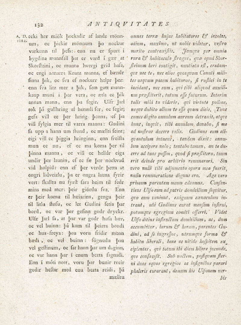 s 1^2 ANTjq^FITA T E S A. D. ecki her miök J)Ockadir af landz rnönn- um, oc Jíickir mönnum |)0 nockur varkunn ril pcfs: enn nu er Tpurt í bygclina nrannFall pat er vard í gær at Skoríleini, oc muntu hvergi grid hafa^ oc engi annarra Knurz manna, ef bændr finna |)ik, qc fva ef nockiuT hclpr per: cnn íVa lirz mer a |>ik, íem gott mann- kaup muni i |)er vera, oc ærla cc Jnk annan mann, enn pii íegir. Ulfr Jarl íok |)a gullhring af henndiíer, oc íegir; gefti vill ec |)er hring |)anna, ef pu vill fylgia mer til varra manna : Gudini £i upp a hann um íliind , oc mællti feirit; cigi viil ec piggia hrlnginn, enn freiíla muii ec nii, ef cc ma koma per til |>inna nianna , oc vill ec helldr eiga undir |)er launin, ef ec fæ per nockvad vid holpid: enn ef J)er verdr Jctta at ongri lidveizlu, ]áa er ongra launa fyrir vert: íkalltii iiu fyríl: fara beim íil fedr mins med mcri peir giördu fva. Enn cr Jjeir koma til bæiarins, gengu J)eir tú litlu ftofu, oc let Giidini íeria ^ai: bordj oc var J)ar gefínn godr dryckr. Ulfr Jarl ía, at par var godr huía bær, oc vel buinn: |)a kom til J)eirra bondi oc Iius-freya: _þau voru fridir mtnn bædi , oc vel buinii : fögnudu Lau vel geílinum, oc fat hann par um daginn, oc var hann par i cnum bczta fagnadi. Enn i moti notr, voru par bunir tveir godir heftar med enu bezta reidi, pa mælltu omnes terrœ hujus habitatores incotaSi odium i maximo^ ut nobis videtur^ veftro merito contraxiftis^ jjdmfjve per omnia rura & habitacula Jlrages-i qvce apud Skor~ Jleinim heri contigit j nuntiata eft y credam^ qve nec te-, nec alios qvosqvam Canuii mili- tes usquam pacem habituros, fi rufiici in te incidant, nec eum , qvi tibi aliquod auxili» tim prœjiiterit, tutum ejfe futurum. Interim talis mihi tu videris, qvi 'virtute polleas, neque dubito alium te ejfe quam dicis. fTiinc comes digito anmilum aureum detraxit, atque hunc, inquit, tibi anmilum donabo, Ji me ad noflros ducere velis. Giidinus eum ali- \ quantulum intueris, ^ tandem dixit: cmnu- Ium accipere nolo; tentabo tamen, an te du- cere ad tuos pofim , quod fi praflitero, tuum erit deinde pro arbitrio remunerari. Sin vero nulli tibi adjumento opera mea fuerit^ nulla remmieratione dignus ero. Age vero primum parentem rneim adeamus. Confen- tiens Ulfo eum ad patris domicilium feqvitiir. qvo cum veniunt, exiguum cœnaciilum in- trant, ubi Gudiniis curat menfarn infirui, potiimqve egregium comiti offerri. ' J^idet Ulfo ditius infiruchim domkilium, ac, dum accumbitur, herum heram, parentes Gu- dini, ad fe ingrefjos, utrumqve forma £ý habitu liberali, bene ac nitide hofpitern ex^ cipientes, qvi totum ibi diem hilare jucunde^ qve confumfit. Sub nobfem, pojlqvain fier-, ni duos eqvos egregios ac infignibus parari phaleris curarant, demum his Ulfonem ver- bis