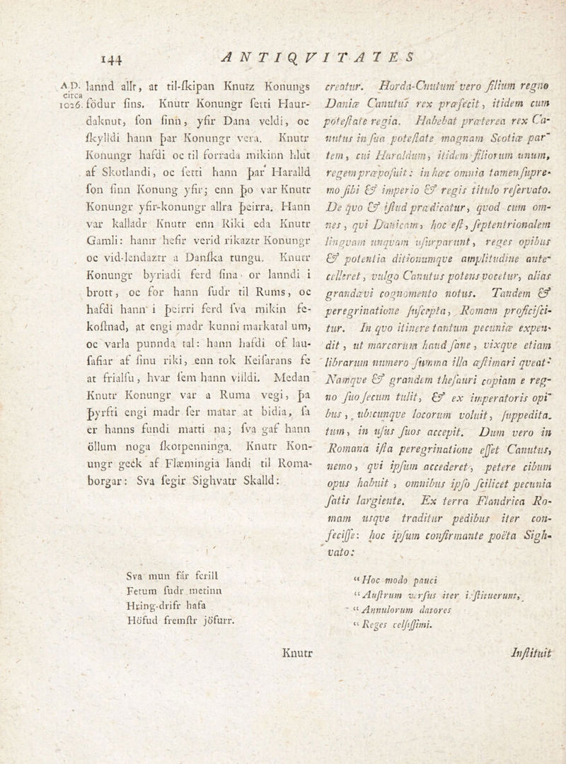 A O. lannd allr, at til-íkipan Kniuz Koinuigs io26.födur ííns. Knutr Konungr feiri Haur- daknut, íon íínn, yfir Dana vcldi, oc /kylldi hann J)ar Konungr vera. Knutr Konungr liaídi oc til forrada mikinn hlut . af Skotlandi, oc íetti hann par Haralld fon íinii Konung yfír; cnn |)0 var Knutr Konungr yfír-konungr allra Jjeirra. Hann var kallildr Knurr enn Rlki eda Knutr Gamli: haniT heíir verid rikaztr Konungr oc vid-kndazrr a Daníka tungiu Knutr Konungr byriadi ferd iina- or lanndi i brott, oc for hann fudr til Rums, oc hafdi hann i |)cirri ferd íVa mikin fe- koílnad, at engi madr kunni markaral um, oc varla piinnda tal: hann haídi of lau- fafíar af íinii riki, eim tok Keiíarans fe at frialfu, hvax íem hann viildi. Medan Knutr Konungr var a Ruma vegi, |va |)yrfti engi madr fer matar at bidia, ia er hanns fundi matti na; fva gaf hann ollum noga ilcotpenninga. Knutr Kon- ungr geck af Flæmingia landi til Roma- borgar: Sva fegir Sighviitr Skalld: • I Sva mun fái* fcrill Fetum fudr metinn Hring-drifr bafa Hofud fremili* jofurr. creatur. Horda-Cniiium vero filium regno IJanlœ Caniitiis rex prcefe'cit ■, itidem cum pofe/iate regia. Habebat praeterea rex Ca- iinfur inJlia pote/late magnam Scotice par teiiii cui HarCildiniiy itidem filionun unum, regemprœpofuit: in hœc omnia tamenfitpre^ mo Jibi fy imperio regis titulo rejervato. De qvo Cý ijlud pradicatur-i qvod cim om- nes ^ qvi Dant cami hoc eft ■, feptenirionalem lingvam nnqvam ufiirpariint, reges opibus fý potentia ditionumqve amplitudine ante' cellerety vulgo Canutus potens vocetur^ alias grandaevi cognomento notus. Tandem 0* peregrinatione fnfceptay Romam proJicifeU tur. In qvo itinere tantum pecuniae expen- ditut marcarum haud fane -i vixqve etiam 'librarum numero fumma illa œjiimari qveat- Namqve grandem thefauri copiam e reg- no fiio Jeciim tulit i & ex imperatoris opi bus -t .nbicimqve locorum voluit juppedita^ tum) in ujks fiios accepit. Dum vero in Romana ifta peregrinatione ejfet Caniitiis^ nemo-, qvi ipfiim accederet-, petere cibum opus habuit , omnibus ipfo fcilicet pecunia fatis largiente. Ex terra Flandrica Ro- mam usqve traditur pedibus iter con- fieijfe: hoc ipfmn confirmante poeta Sigh^ vato: ^ Hoc modo pnuci Auflrtim vxfltis iter irjlitnerunt,^ 'Amndoruni datores “ Reges celjtjjhni. Knutr Inflifiiit