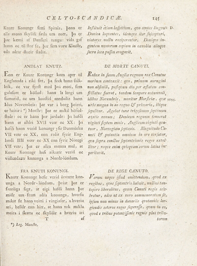 / / CE L TO^SCANDICÆ. I4J Knurr Koniingr fctti Spitala, J^ann er alla menn ílcylldi fædii uni nott, |)a cr J)aL* kæmi af Dimílcri nmgu: vida. gaf hanii oc til ítor fo, |)ar fem voru Klauítr, cda adnr ^ílorir íladir. Injlitíiit etiam hofpithim qvo omnes /fwgyaA' l>- Ðanica loqventes^ idemqve iter fujcepfiirii viaforps nodfn exciperentur^ Dtuiqve in- gentem nvjnariim copiam in cœnobia alinqvc facra loca pajjim erogavit^ ANDLAT KNUTZ. $ .Enn er Knurr Konungr kom aptr til Englanndz i riki fitt, pa fcek hann íiúk- leik, oc var fyrft med |>vi moti, i'em giiluíort er köllud: hann la lengi um fumarid, oc uni hauíHd anndadiz hann Idus Novembris: par var i borg peirri, er heirlri Morilr: par er mikil höfud- ftadr: oc er hann par jardadr: pa hafdi hann at alldri XVÍÍ vetr oc XX: pa hafdi hann verid konungr yfir Danmörkii VII vetr oc XX, enn radit fyrir Eng- ]andi Illi vetr oc XX enn fyrir Noregi VII vetr, pat er alira manna mal, at Knutr Konungr hafi rikaztr verid oc vidlendaztr konunga a Nordr-londum. DE MORTE CANUTL Redux in fiiurn Anglice regnum rex Caniitus morbum contraxit: qvo, primum aurugini non nbfimilii poflqvam diu per œfiatem con- jifdiatus fuerat, tandem tempore autumnali^ idibiis Novembrismoritur Morftriœ ^ qvœ urbs magna in eo regno oýprimaria, ibiqve Jepeliiur. Agebat tunc trigejimum Jeptimum citatis annum; Danicum regnum tenuerat viginti feptem annis, Anglicim viginti qua- titor , Norvegiam Jeptenis, Magnitudo Ca- nuti potentia omnium in ore ver fatur ^ • qva fupra cunfios fepfentrionis reges extot litur; neque enim quisquam eorum latius inr peritavit» FRA KNUTI KONUNGI. Knutr Konungr heflr verid orvaztr kon- unga a Nordr-londum, pviat pat er fannliga iagt, at eigi hafdi hann pat niidr iim-fram adfa konunga, hverfu mikit fe hann veitti i vingiafer, a hveriu ari, hclldr enn hitt, at hann tok miklu meira i ikatta oc ikylldir a hveriu ari T af *) Leg* Muuftr, DE REGE CANUTO, V^rum neque ijlud omittendum ^ ,quod ex regibus, quos feptentrio habuit, nullius tan- topere liberalitas quam Canuti regis cele- bretur, adeo ut ex uero commemoratum fit, ipfum non minus in donariis quotannis lar- giendis ceteros reges fuperajje, quam in eo, quod e tribus potentijjimis regnis plus tribu- ■ . torum
