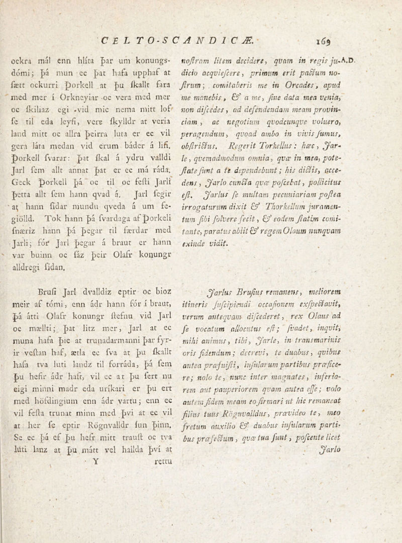 C E L T0‘SCAND1CÆ.’ ockni mnl enn hlíta far um konungs- dómij J)á mun'cc pat hafa iipphaí at fætt ockurri porkell at pu íkallt fara nied mcr í Orkneyiar -oc vcra med mer oc íkiliaz cgi «vid mic nema niitt lof'' íe til eda lcyfí, vcrc íkylldr at vcna land mitt oc allra peirra luta er ec vil gcm láta medan vid erum báder a lifi. porkejl fvarar: J)at íkal á ydru valldi Jarl íem allt annat |)at er ec má rada, Geck porkell pa oc til oc feíti Jarli ]þctra allt fem hann qvad a. Jarl ícgir ' ai; hann fídar mundu qveda á um fe- giölld. Tok hann pá rvardaga af porkeli fnæriz hann pa pegar ril færdar med 'Jarlij íor Jarl '|)egar á braut er hanii var buiim oc íaz Jeir Olafr konungr alldregi Odan. Brufí Jarl dvalldiz eptir oc bioz meir af tónii, enn ádr hanii fór í braut, átti Olaír konungr ftefnu vid Jarl oc mællri; pat litz nicr, Jarl at ec muna hafa J)ic ar trunadarmanni Jar fyr- ir veftan haf, ærla ec fva át pu íkallt hafa tva luti landz til forrada, J)a fem J)U hcíir ádr hafr, vil cc at pu ícrt nu eigi minni madr eda uríkari er J)U ert med höfdirigiuin enn ádr vartu * cnn ec vil feíla trunat minn mcd J)vi at ec vil at her fe eptir Rögnvalldr íuii |)inn, Se ec |)á ef J)u hefr niitt trault oc tva luti lanz at jáu mntt vel hailda J)ví ac • Y rettu i6^ nojlram litem decidere^ qvam in regis- dicio acqviefcere, pritmm erit paEtum tio- Jiruw; comitaberis me in Orcades, apud me manebis, & a me ^ fine data mea venia^ non difcedes i ad defendendam meam provin- ciam ^ ac negotium qvodcunque voliieroy peragendum y qvoad ambo in vivis fumus, ob/lrivius. Regerit TorkeUus : hcec , ^ar* le) quemadmodum omnia, qvcc in meay pote- fate funt a te dependebunt; his di&isy acce- dens y farto ciinbla qvœ pofcebat, pollicitus ef^ fartus fe multam pecuniariam pofea irrogaturum dixit & Thorketlim juramen- tum fhi foPuere fecit i eodem fatim comi- tant Sy paratus abiit & regem Olaum nnnqvam exinde vidit» fartus Brujius remanens y meliorem itineris Jifcipimdi. occafoncm exfpedfavity verum anteqvam difcederet, _ rex Olaits ad fe vocatum allocutus eft; [vadet y inqvity mihi animus y tibiy farte y iti transmarinis oris fidendum; decrevi y te duabus y qvibus antea prœfuifi, infularum partibus prœfice- re; nolo tey nunc inter magnates y inferio- rem aut pauperiorem qvam antea efe; volo autem fidem meam eo firmari ut hic remaneat filius tuus Rögnvaíldnsy prœvideo tey meo fretum auxilio & duabus infularum parti- bus prcefe&um ? qvcs tua funt, pofcente licet .■ farto