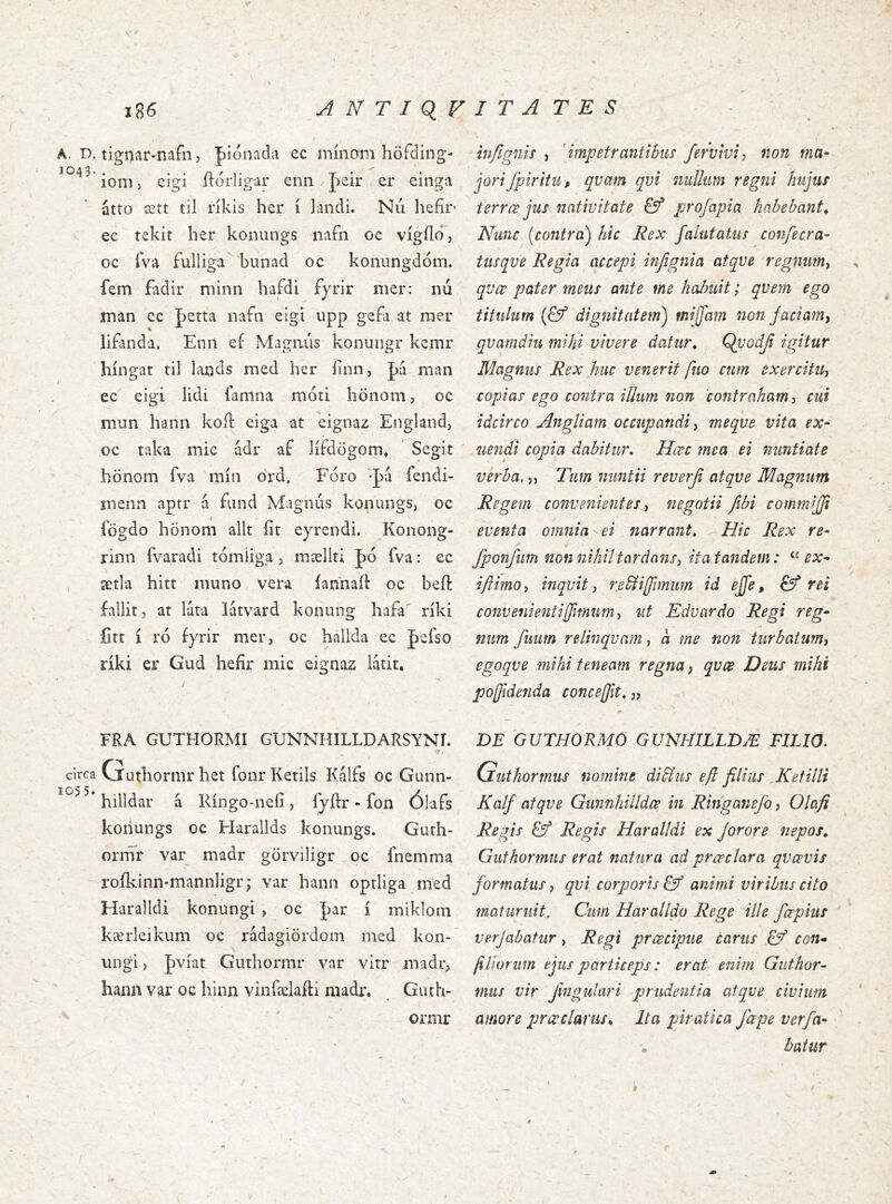 1043. circa 1055» 186 ANTIQVITATES ionij eigi ílórligar enn J^eir er einga atro ætt til rikis her i landi. Nii liefir ec tekit her konungs nafn oc vigilo, oc fva fulliga bunad oc konungdom. fem fadir minn hafdi fyrir mer: nu man cc fetta iiafn eigi upp gefa at mer lifanda. Enti ef Magmis konungr kemr hingat til lands med her iinn, J)‘á man ec eigi lidi lamna moti hönom, oc mun hann koft eiga at eignaz England, oc taka mic ádr af lífdögom* Segit honom fva min ord, Foro -pa fendi- menn aptr á fiind Magnus konungs, oc logdo honom alit fit eyrendi. Konong- rinn fvaradi tomliga, mælltl |)ó fva: ec \ ætla hitt muno vera iannail oc befi: fallit, at luta latvard konung hafa^ riki fitt Í ro fyrir mer, oc hallda ec |)efso riki er Gud hefir mic eignaz latit, jori fpiritii, qvam qvi nuUum regni hujus terree jus nativitate profapia habebant^ Nunc [contra) hic Rex faiutatus conjecra- tiisqve Regia accepi injignia atqve regnum^ > qvœ pater meus ante me hahuit; qvem ego titulum [& dignitatem) mijfajn non Jaciam, qvamdiu mihi vivere datur^ Qvodji igitur Magnus Rex huc venerit fuo cum exercitu, copias ego contra iUum non contraham, cui idcirco Angliam occupandi, meqve vita ex- uendi copia dabitur. Hœc mea ei nuntiate verba,,, Tum nuntii reverji atqve Magnum Regem convenientes, negotii fibi commijji eventa omnia ei narrant. Hic Rex re- fponfiim non nihil tardans, ita tandem: ex- ijiimo, inqvit, re^iffimum id ejfe, & rei convenieniiffmum, ut Edvardo Regi reg- num fimm relinqvam, a me non turbatum, egoqve mihi teneam regna, qvcB Deus mihi pojjidenda concedit. „ FRA GUTHORMI GUNNHILLDARSYNI. 'i. Cjuthormrhet fonrKetils Kalfs oc Gunn- hilldar á Kingo-nefi, lyfir - fon Ólafs konungs oc Harallds konungs. Gurh- orrnr var madr görviligr oc fnemma roikinn-mannligr; var hann optliga med Haralldi konungi , oc J)ar i miklom kærleikum oc rádagiördom med kon- ungi > pviat Guthormr var vitr madr, hann var oc hinn vinfielafti madr. Giith- ormr ÐE GUTHORMO GUNfítlLLDÆ FILIO. Guthormus nomine didius efl filius Kefilli Kalf atqve Gunnhilldœ in Ringanefo, Olafi Regis & Regis Haralldi ex Jorore nepos^ Guthormus erat natura ad preeclara qvcevis formatus, qvi corporis & animi viribus cito maturuit. Cum Haralldo Rege ille ferpius verjabatur, Regi preeeipue carus Cf con- filioriim ejus particeps: erat enim Guthor- mus vir Jingulari ^prudentia atqve civium amore pr ce clarus^ Ita piratica fape verfa- ' batur k