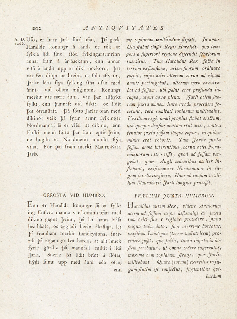 A. D. Ufo, er herr Tarla fótti ofan. pá ^eck 1066. ,,, , 1 M Haralldr konungr a land, oc tok at fylkia lidi fíno: ílód fylkingararmrinii annar fram á ar-backann , enn annar vifíi á landit upp at díki nockoro; þat var fen diupr oc breirt, oc fullr af vatni, Jarlar léto í'íga fylking fína oflin mcd anni, vid öllom múginom. Konungs merkit var nærr anni, var allþykt fylktj enn Junnaíl vid díkit, oc lidit J)at ótrauílaíl. pá íótro Jarlar ofan nied díkino: veik J)á fyrir armr fylkingar Nordmanna/ ía er vifsi at díkino, enn Eníkir menn íötto þar fram eptir paim, oc hugdo at Nordnienn mundo fíýa vilia» For par fram nierki Mauiq-Kara Jaids. ORROSTA VID HUMBRO» Enn cr Haralldr konungr fa at fylk ing Enikra manna var korainn ofin med dikino gegnt peim , pa let hann biaia her-bladr, oc eggiadi herin nkafliga, let pa frambera merkit Landeydona, inar- adi pa atgaungo iva barda, at alit hrack fyri: gordiz pa mannfall mikit i lidi Jarla. Sneriz pa lidit brart á fíótta, ílýdi fumt upp med anni eda ofan, \ enn me copiarum multitudine Jlipati, In amne Uja fiixbat claffis Regis Haralldi, qvo tem* pore a fuperiori re^gione defcejidit ^(xrlorum exercitus^ Tum Haralldiis Rex, fa^a in terram exfceniione, aciem fiiorim ordinare coepit-i cujus aciei alterum cornu ad ripam amnis pertingebat, alterum vero excurre- bat ad fojjam, ubi palus erat profunda la^ taqve , atqve aqvœ plena, -^'arli aciem filo- rum juxta amnem lento gradu procedere fe- cerunt ^ tota comitati copiarum multitudine, / Vexillum regis amni propius flabat ere^umy ubi qvoqve denfior multum erat acies-, contra tenuior juxta fojjam ibiqve copiœ in qvibus, minus erat roboris. Tum jj^arlis juxta foffam arma inferentibus, cornu aciei Nord- mnnnorum retro ceffit j qvod ad fojjam ver- gebat', qvare Angli cedentibus acriter in- Jiabant, exiftimantes Nordmannos in fu- gam fe velle conjicere. Hanc ob caiifam vexil- lum Maurokarii jfarli longius pro ce fit, ' PRÆL1UM yUl^TA HUMBRVM. Y^aralldus autem Rex ^ videns Anglorum aciem ad fojjam usqve de/cendijje juxta eam aciei Juœ e regione procedere , fono pugnœ tuba dato, fuos acerrime hortatus^ vexillum Landeyda {terrœ vafatricem) pro- cedere jnfit, qvo jacto, tanto impetu in ho- fi em ferebatur •) ut omnia cedere cogerentur-, maxima crm copiarum firage, qvœ ffarlis militabant. Q^uare (^eorum^ exercitus in fu- gam Jiatim efl conjedlus, fugientibur qvi- busdum