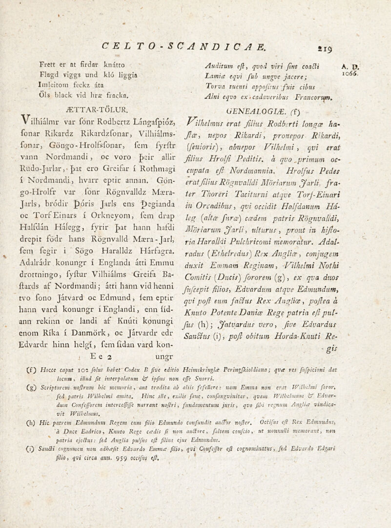 a 19 Frett er at firdar knatto Flagd viggs und klo liggia Iinleitoiii feckz áta • • Ols black vid liræ fiacka, ÆTTAR-TÖLUR. V ilhialmr var fonr Rodbertz Langafpioz, fcnar Rikardz Rikardzfonar, Vilhiiilms-' fonar, Göngo-Hrolfsfoiiar, fem fyriir vann Nordmandi , oc voro Jeir allir Rudo-Jarlar 5* |)at ero Greifar i Rothniagi 1 Nordmandi, hvarr eptir annan. Gon- gO'Hrolfr var lonr RögnvaJldz Mcera- Jarls, brodlr poris Jarls ens pegianda oc Tori Einars i Orkneyom, iem drap Halfdan Halegg, fyrir pat hann hafdi drepit fodr hans Rognvalld Mæra-Jarl, fem fegir i Sögo Haralldz Harfagra. Adalradr koimngr i Englandi atti Em mu drottningo, fyftur Viihialms ‘Greifi Ba- Rards ai Nordmandi- atti hann vidhenni tvo fono Jatvard oc Edmund, iem eptir hann vard konungr i Englandi, enn iid- ann rekinn or landi ai Knuti konungi enom Rika i Danmörk, oc Jatvardr edr Edvardr hinn helgi, fem fidan vard kon- i E e 2 ungr Auditum efli qvod viri fint coa^i LnmicS eqvi fuh ungve jacere; Torva tuenti appofius 'fuit cibus Alni eqvo ex»cadaveribus Francorum^. GENEALOGIÆ. J^ilhelmus erat filius Rodberti ton^œ ha* fice-, nepos Rikardi, pronepos- Rikardh [fenioris), abnepos Vilhelmi , qvi erat filius Hrolfi Peditis, a qvo ^primum oc* ciipata efi Nordmanniad Hrolfiis Pedes erat filias R'ógnvalldi Möriaritm jfarli, fra^ ter Phoreri Paciturni atque Porj-Kinari in Orcadibus, qvi occidit Halfdanum Hd- kg (altœ fune) ccedem patris Rognualldi-, Mori arum ffarli, ulturus, prout in hifio» ria Haralldi Piilchricomi memoratur. AdaU radiis [Kthelredus') Rex Angliœ, conjugem duxit Emmam Reginam, -Milhelmi Nothi Comitis [Ducis) fororem (g), ex qua duos fufcepit filios, Eduardum atque Edmundum, qvi pofi eum faSfus Rex Angliœ, poftea a Kniito Potente Danice Rege patria efi put* fus (h); jfatuardus vero, fiue Eduardus San&us (i), pojl obitum Horda-Knuti Re- - gis K a 1066. Cf) Hocce caput 102 folus habet' Codex D five editio Heimskritigla rerhtgpdoldiana; qva res fufpicioni dat , locum, illud fit interpolatum éf ipfius non cjfe Snorri, Qfi) Scriptorem noflruvt hic memoria., aut tradita ab aliis fefellere: nam Emina non erat Wilhchni foror, fed patris Wilhelmi amita. Hinc ille, exilis fnie, confangvinitas, qvam TVilhelmmn Edvar- dum Confejforem interceljijfe narrant nofiri, fundamentum juris, qvo fibi regnum Anglicv vindica- vit Wilhehnus, (h) Hic patrem Edmnndum Regem cum filio Edniundo confundit auefor nojier, Occifus efi Rex Edmnndns, 'a Duce Eadrico, Knuto Rege cordis fii non auCtore, [altem conficio, ut nonnulli memorant, non patria ejectus: fed Angia pnifus eji filius ejus Edmnndns. (i) SauBi cognomen non adheefit Edvardo Emma filio, qvi ConfeJJor efi cognominatus, fed Edvardo Edgari filio, qvi circa ann. 959 occifus efi.