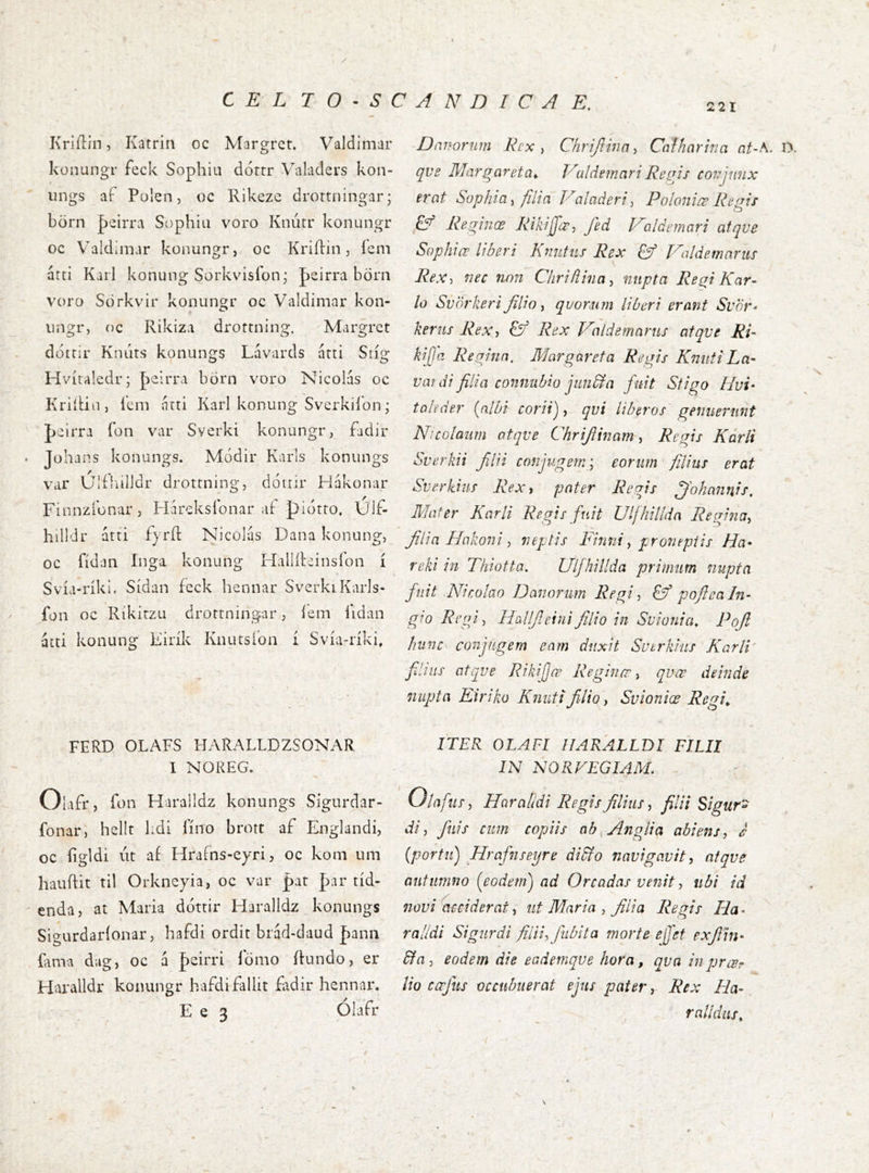 / Kriílin, Katrin oc Margrct. Valdimar konungr feck Sophia dortr Vkiladers kon- iings aí Polen 5 oc Rikezc drottningar; börn |)eiiTa Sophia voro Knútr konungr oc Valdimar konungr, oc KriíHn, ícm átti Karl konung Sorkvisfon; Jicirra börn voro Sörkvir konungr oc Valdimnr kon- iingr, nc Rikiza drottning, Margrct dotrir Kiuits konungs Lávards árti Sríg Hvitaledr; þelrra börn voro Nicolas oc Krihin, lcin arti Karl konung Svcrkil’on; peirra í*on var Sverki konungr, fadir Johans konungs. Módir Karls konungs var Ulfíulldr drottning, dónir Hákonar Finnzíbnar, Háreksíbnar aí piotto, Uif- hilldr átti fjrft Nicolás Dana konung, oc fídan ínga konung HallRcinsfon í Svía-ríki. Sídan feck hennar SverkiKarls- fon oc Ríkitzu drortningar, íem lidan átti konung Eirík Knutslbn í Svía-ríki, Danorum Rcx , Chrijlina, Caíharina nt-^- D. qve Marqareta^ Vuldemari Regis covjniix erat Sophia ^ filia Foladeri, Poloniæ Reqis lý Reginœ Rikiffœ, fed D'^ldemari atqve Sophiœ liberi Kmitus Rex Cf Valdernarus Rex, nec non Chriflina^ nupta Regi Kar- lú SvÖrkeri Jilio ^ qvorum liberi erant Svör^ kerus Rex, & Rex Daldemarus atqve Ri- kijja Regina. Margareta Regis Kniiti La- var di filia connubio jun&a fuit Sfigo Hui* toleder {nlbi corii), qvi liberos genuerunt Nicolaum atqve Chrijlinam, Regis Kárli Sverkii Jllii conjugem; eorum filius erat Sverkius Rex, pater Regis ffohnnnis. Mater Karli Regis fuit Ullhillda Regina, filia Hakoni, neptis Firmi, proneptis Ha* reki in Thiotta. Ulfhillda primum nupta fuit Nicolao Donorum Regi, & pofieaIn* gio Regi, HaUJIeinifilio in Svionia, Pofl hunc conjugem eam duxit Sutrkius Karli filius atqve Rikijjœ Reginœ, qvæ deinde nupta Eiriko Knutifilio, Svioniœ Regi^ FERD OLAFS HARALLDZSONAR 1 NOREG. Olafr, fon Haralldz konungs Sigurdar- fonar, hellt hdi Tino brott af Englandi, oc figldi ut af Idrains-eyri, oc koni um hauRit til Orkneyia, oc var pat par tid- enda, at Maria ddttir Haralldz konungs Sio-urdarionar, hafdi ordit biad-daud hann Fama dug, oc á peirri lomo Rundo, er Haralldr konungr hafdifallit Ridir hennar. E e 3 Olafr ITER OLAFI HARALLDI FILII IN NOREEGIAM. Olnfus, Haralidi Regis filius, filii Sigur^ di, finis cum copiis ab.Anglia abiens, e [portu) Hrafinseijre didto navigavit, atqve autumno fodem) ad Oreadas venit, ubi id novi acciderat, ut Maria , filia Regis Ha- ralldi Signrdi filii, finbita morte ejjet exflin* &a 3 eodem die eademqve hora, qva in pjrcsr lio cajtis occubuerat ejus pater, Rex Ha* rnlldus.