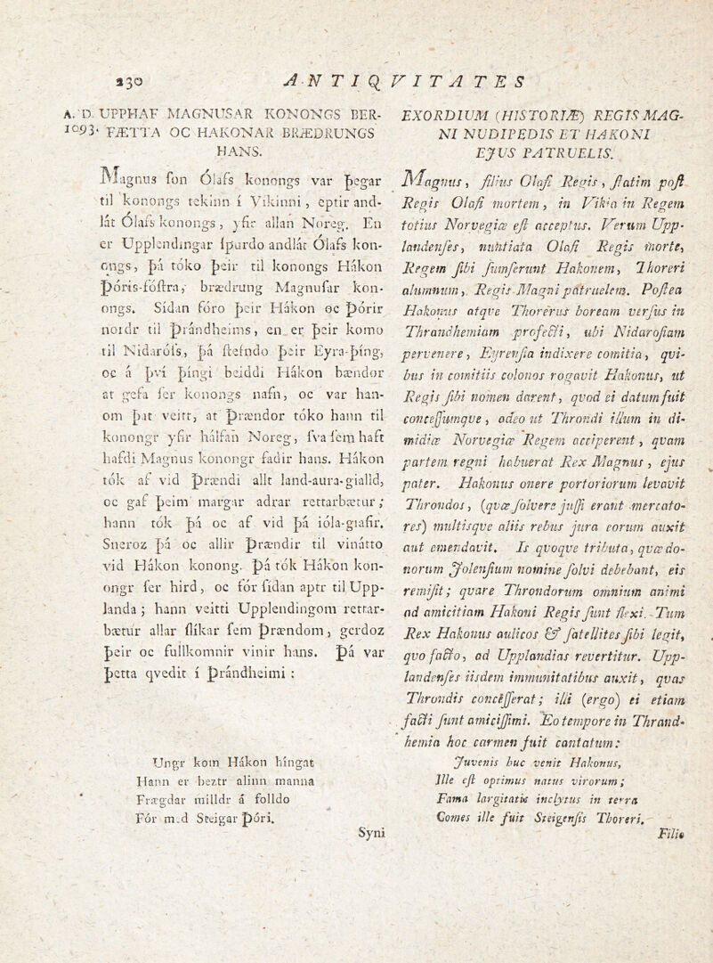 r * I 330 N T I q V I T A T E S A/aUPPHAF MAGNUSAR KONONGS BER- 10.93* FÆTTA OC HAKONAR BRÆDRUNGS HANS. .VÍiigniis Rjn Ólafs konongs var pegar til konongs tcklnn í Vikinni, cptir and- lát Olafs konongs , jfir allan Norep;. Eii er Upplcndingar Ipurdo andlar Olafs kon- cngs, |)á tóko þeir til konongs Hakon póris-íoílra brædrung Magnufar kon- ongs» Sídan íóro |)eir Fiakon oc J)órir noidr íil prándheirns, en_er poir komo til Nidaróís, fteíndo |>eir Eyra-þíng, oc á J)ví |)íngi beiddi Hákon bændor ar geía ier konongs nafn, oc var han- om [)at veirr, at'prændor tóko hann til konongr ybr liáifan Noreg, íva í'eni haft liafdi Magnus konongr Ridir hans. Hakon tok aí vid prændi allt land-aura-gialld, oc gaf J)eim' margar adrar rettarbætur; hanii tok Ja oc af vid pa ióla-giafir» Sneroz pa oc allir prændir til vinatto vid Hakon konong. pá tók Hákon kon- ongr íer hird, oc fór fídan aptr til Upp- landa ; hann veitti Upplendingom retr.ar- bærur allar ílíkar fem prændoni, gcrdoz peir oc fullkomnir vinir hans. pá var J)Ctta qvedit í prándheimi : Ungr koin Hákon híngat Hann er beztr alinn maiina Fræo'dar milldr á folldo Fór m.d Sceigar póri. EXORDIUM (HJSTORTÆ) REGTS MAG- NI NUDIPEDIS ET HAKONI EJVS PATRUELIS, 1S4agnus, filius Olafi Regis , fatim pojt Repjs Olafi mortem, in J/lkm in Regem totius Norpegice eft acceptus. Verum Upp- landenfes-, niilitiata Olafi Regis fnorte^ Regem fibi fumferunt Hakonem^ Thoreri alumnum i. Regis Magni patruelem. Poftea Hakomis afqve Thoreriis boream verfus in Thrandhemlarn profeSfi ^ ubi Nidarofam pervenere, Eyrenfia indixere comitia, qui- bus in comitiis colonos rogavit ElakoniiSy ut Regis fibi nomen darent ^ qvod ei datum fuit concefjimqve, adeo ut Throndi illum in di- midice Norvegiœ Regem acciperent, qvam partem, regni habuerat Rex Magnus , ejus pater. Hakomis onere portoriorum levavit Throndos i {qvœ folvere ju[fi erant mercato- res) multisqve aliis rebus jura eorum auxit aut emendavit. Is qvoque tributa ^ qvœ do- norum ffolenfum nomine folvi debebant-^ eis remi/it; quare Throndorum omnium animi ad amicitiam Hakoni Regis fimt flexi. ^Tum Rex Hakonus aulicos fatellites fibi legite qvo focilo, od Upplandias revertitur. Upp- landenfes iisdem immimitatibus auxit, qvas Thrundis concejferat; illi [er^o) ei etiam - facdi funt amicijfimi. Eo tempore in Thrand- I» hernia hoc carmen Juit cantatum: Juvenis huc venit Hakonus, Ille eji optimus natus virorum; Fama largitatk inclytus in terra Comes ille fuit Steigenjis Thoreri.^ ' Syni Filh