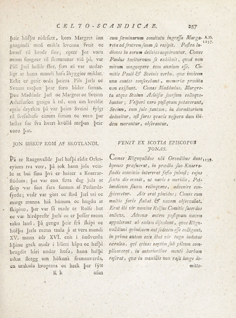 J)2Ír liöfpu nidrfetz, kom Margrct inn gangandi’ mcd míkla kvenna íVeit oc hvarf til brodr íins; eptér far voru nicnn fengner til íkcmrunar vid píí, var Fáll Jarl hclídr fírr, íerri æi var Undar- ligt at hann mundi hafa áhj'ggior miklar. Ecke cr gerit orda J^eirra Pváls Jarls oc Sveins nieþan peir foro bádcr laman. pau Maddadr Jarl oc Margret oc Svcinn Asleiiaríbn gengu a tal, enn um kveldit eptir dryckia pa var fcim Sveini fylgt til íVefnhuís einum laman oc voro far læíler for íva hvert kvölld mefan J)eir voro par. JON BISKUP KOM AF SKOTLANDL * Pá er Raugnvalldr Jarl haf|)i rádit Orkn- eyiiiin tva vetr, fa tok hann jola, veiz- lu at bui íínu pvi er heiter a Knarrar- ftödum; J>at var enn ferta dag jula at íkip 'var feet fira funnan af Petlandz- fyrde; vedr var gbtt oc ítod Jarl uti oc margt manna hia hönum. oc hugdu at íkipinu, J)ar var fa madr cr Rolfr het oc var hirdpreítr Jarls oc er jþeíTer menn toku land, pa gcngu peir frá ílapi oc höff u Jarls menn taulu a at vera mundi XV. menn cdr XVI. cnh i öndverdu lij)inu geck madr i blárri kapu oc haf|)i brugdit hari imder hufu, hann haí-J>i i-akat ílccgg um hökuna framanverda, cn urakada hvoptana oc heck far lýtt K k  ofan cum fœminarum comitatu ingrejfa Marga- reta ad fratremfiium fe recipit, Pojlea lu- diones in eorum deliciasacqviruntur, Comes Paulus taciturnum fe exhibuit^ qvod non mirum magnopere eiim anxium ejfe. Co- mitis Pauli & Sueinis verba ^ qvœ invicem una euntes conferebant, memoriæ prodita non exiftunt. Comes Maddccdus^ Margre- ta atqve Sueinn Asleifœ feorfum colloque- bantur y T^efperi vero pofqvam potaverant^ , i Sveinn, cum Juis Jtantum-, in dormitorium deducitur j nfl fores qvavis vefpera dum ibi- dem morantur y obferantur^ VENIT EX SCOTIA EPISCOPUS JONAS. % Comes 'R'ógnyalldus ubi Orcadibus duaSi hjemes profuerat, in prœdio fuo Knarra- ftadis convivio intererat fe'flo julen/i; cujus fexta die evenit, ut navis c meridie, Pet- landictim finim relinquens y advenire con- fpiceretur. Aer erat placidus; Comes cum mullis foris flabat & navem ohjerváhat. Erat ibi vir nomine Rolfus Comitis [acerdos aulicus^ Advenœ autem pofqvam navem appulerant ab eadem dijcedunt y qvosRogn- vaUdiani qvindecem autfedecem eje colligunty in prima autem acie ibat vir toga indutus ccerutea, qvi crines raptim fub pileum com- plicaverat y in anterioribus menti barbam raferat, qvce in maxillis non rafa longe de- mitte-