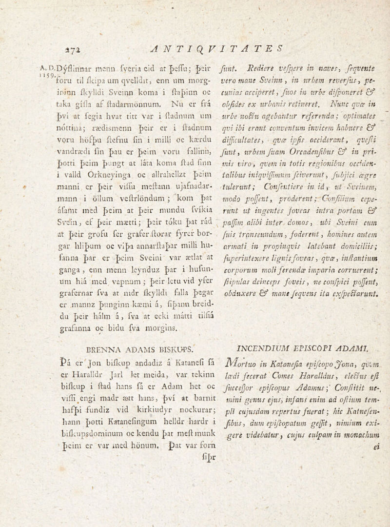 A NTiq VITA T E S It A, D.Dýflinnar mc.nn íyeria eid atBeíTu- hziv 5 I 5 9, ’ XX 'Toru til fKÍpa um qvelldit5 enn um morg- ininn íl^ylldi Sveinn koma i íra|)lnn oc taka gííla af íhdamaönnum. Nu er frá J)vi at íegia hvat titr var i íladniira iim nottíiia; rædismcnn peir er i ftadnum VQru höi|)a ftefnu íin i inilli oc kærdu vandrædi íin Jaau er J)eim voru falliiin, J)Otri peim pungt at láta koma ílad ílnn i valid Orkneyinga, oc adraheHzt peim manni er J>eir viíia nieílann ujafnadar- mann i ölluni veílrlöndum ; kom Jat 'alamt ined J)eini at peir mnndu ívíkia Sv^eni j ef peir mætti * |)aii’ tóku J)at rád at Jeir grofu fer graferilorar fyreí* bor- gar hli|)um oc vi|>a annarílapar milli hu- íanna J)ar er iþcim Sveini' var ætlat' at ganga , enn menn lcynduz Jar i hufun- nm hiá mcd vapiram |)eir ktu vid yfer grafernar fva at nidr íkylldi fulla pegar er mannz J)iinginn kæmi a, íi|>ann breid- du J)eir halm á , fva at ecki mátti tiiíiá gra£mna oc bidu fva morgins. funf. Rediere vefpere in naves ^ feqvente vero mane Sveinn , in nrbem reverjlis, pe- cunias acciperet, fuos in iirhe difponeret Qf objídes ex iirbanis retineret. Nunc qvœ in iirbe no^íii agebantur referenda; optimates qvi ibi erant conventum invicem habuere Eý dificuitatesi qvæ ipfis acciderant, qvefii funt ^ urbem fiiam Orcadenfibus cf in pri- mis viro, qvem in totis reenonibiis occiden- talibus ini qvi fftmnmf civerunt fubjici cogre * tulerunt; Confentiere in id y ut • Sveinem, modo pofenty proderent ;^Gonfiiiiim cepe- runt ut ingentes joveas intra portam Ö’ pafirn alibi inter, domos, ubi Sveini cum fiiis^ transeundum, foderent, homines autem armati in propinquis latebant domiciliis; fup erintexer e lignis foveas y qvccy inft antium corporum moli fer endæ imparia corruerent; ftipiilas deinceps foveis, ne confpici poffent, obduxere & 'mane feqvens ita exfpe^arnnt. BRENNA ADAMS BISKUBS. Pa er^ Jon biilvup andadiz a Kataneii fá er Haralldr Jarl let nieida, var tekinn biikiip i ftad hans fá cr Adam het oc viiii^engi madr aatt hans, |)vi at barnit haf|)i fundiz vid kirkiudyr nockurar; Irann Jaotti Kataneiingum helldr hardr i biilvupsdominum oc kendu par meftmunk peim er var aied honum, pat var forh ii|)r INCENDIUM EPISCOPI ADAMI. floritio in Katanejia epifcopo ^onti, qi‘M Icedi fecerat' Comes Haralldiis, ele&us efl fuceejjor epifcopus Ndamus',' Cofi/Jitit ne-^ mini genus ejtiSy infans enim ad oftium tem- pli cujiisda?n repertus fuerat; hic Katnefen- fibiiSy dum epifcopatum gefit, nimium exi- gere videbatur, cujus culpam in monachum ei