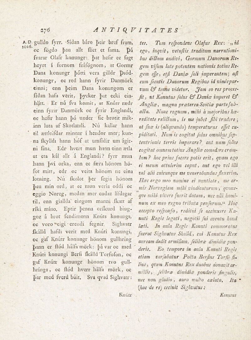 2y6 ANTIQIVITATES A.Ð. gulldo fyrr. Sídan baro Jeir bref fram, ^ oc fögdo þaa allt ílíct et &ma. pá fvarar Olafr konungr: pat lieíir ec fagt hcjrt í fornom fráfögnom, at Gormr Dana konungr Jiótti vera gilldr piód- konungr, oc rcd hann fyrir DanmÖrk *einni; enn |)eim Dana konungom er tes^ Tiim refpondens Olajiis Eex: ego^i inqvit i vetuftií traditum narrationi- bus di&nm audivi^ Gonnum Danorum Re* gem vifim late potentem nationis totius Re- gem ejje) etji Dania> foti imperantem] aft eum fecutis Datiorum Regibus- id nimispar- vim & tenue videtur, ^am eo res proces- fidan hafa verit, pycker J)at ecki ein- Jit ^ ut Kanutus folus &f Daniœ imperet j hlitt. Er nd fva komir, at Knutr rædr einn fyrir Danmork oc fyrir Englandi, oc hefir hann under fic brotit mik- inn luta af Skotlandi. Nu kallar hann til ættleifdar niinnar i hendor mer; kun- na ikylldi hann hof at umiidir um agir- m fina, Edr hvert mun hann einn ætla at eta kal alit á Englandi? fyrr mun hann |)vi orka, enn ec færa honom hÖ- fot mitt, edr oc veita honom ne eina iotning, Nu ikoiot Jer iegia honom J)au min ord, at ec mun veria oddi oc cggio Noregj mcdan mer endaz lifdagar til, enn giallda' eingoni manni >jkatt af riki, mino. Eprir penna orikurd biug- goz á brot lendimenn Kndrs konungs, oc voro '^eigi * erendi fegnir. Sighvatr ikalld hafdi verit med Knuri konungi, oc gaf Knutr konungr honom gullhring pann er ftod hálfa mörk: pa var oc med ' Knúti konungi Berii ikalld Torfofon, oc gaf Knutr konungr honom tvo gull- hringa, oc ftod hverr halfa mork, oc par med fverd buit, Sva qvad Sighvatr: Knutr AngUœ magna prceteredScotice partefub- a&a. Nunc regnum , mihi d majoribus hce- reditate reli&um , is me jubet Jlbi tradere j at fuæ is [aliquando) temperaturus ejfet cu- piditati. Niim is cogitat fotus omnibus fep- tentrionis terris imperare? aut niim fotus cogitat omnem totius Angliæ comedere cram- bem? hoc prius facere potis erit y qvam ego ei meum attulerim caput y aut ego vcl illi vel alii cuicunqve me venerabundus flexerim. Hcsc ergo meo nomine ei nuntiate, me ar- mis Norvegiam mihi vindicaturnnvy qvous- qve mihi vivere fuerit datum y nec uUi horni- num ex meo regno tributa penfnriim^^ Hoc accepto refponfo, reditui fe accinxere Ka- nuti Regis legati y negotii fui eventu haud Iceti. In aula Regis Kannti commoratus fuerat Sighvatus Skaild, cui Kanutus Rex auream dedit armillaiiiy felibrœ di mi di œ pon- deris. Eo tempore in aula Kannti Regis etiam ver fabatur Poeta Berfiis Torfil fi^ lius y qvem Kanutus Rex duabus donavit ar- millis y feltbrce dimidiœ ponderis fingulisy nec non gladio , auro muUo cœlato^ Ita [hac de re) cecinit Sighvatus: Kauutus