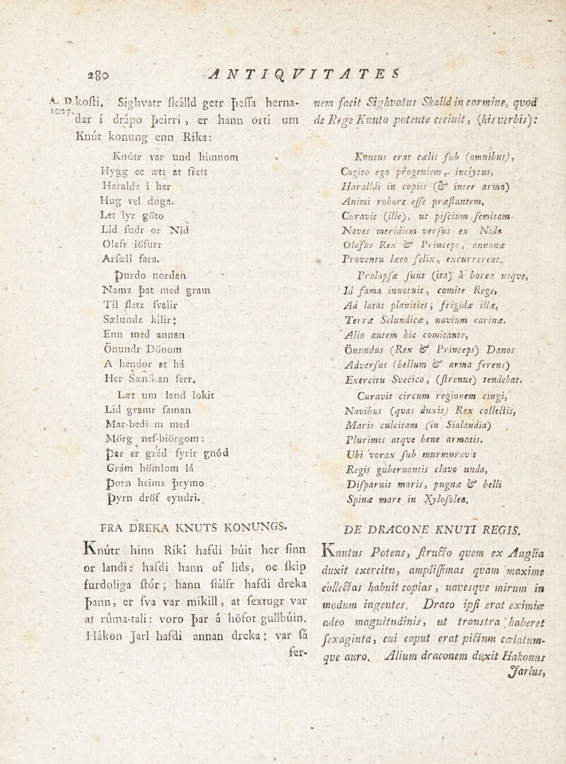 A. l^.koíli* SÍ9:livatr ílcálld ?crr BeíTa herna- T027 , / . . ^ ^ uar í drápo |jcirri , er hann orti um Knúí koniing enn Ríka: Knútr var und liiinnom ^ Hygg' ec ætt st frctt Haraldz i her Hug vel duga» Let lyr goto Lid fudr or Nid Olafr iofurr AiTæll fara. purdo nordaii Namz J)at ined gram Til íletz fvalir Sæliindz kilir: Eiin ined annaii Öiiiindr Dcinom A heiidoi* at há ' Hci Sæn'kan ferr* Læt nm lond lokit Lid gramr íaman Mar-bedicm med Morg nef-biörgom: , ^ ,1 psir er grád fyrir gnód Grám hdinloiri lá porn heims J)i-ymo . pyrn dröf eyndri. FRA DREKA KNUTS KONUNGS. Knútr hinn Ríkl hafdi buit her íinn or landi: hafdi hann of lids, oc íkip furdoliea ftór: hann íiúlfr hafdi dreka J)ann, er fva var mikill, at lextugr var at ruma-tali: voro par á höfot gullbúin. 1 lákon Jarl hafdi annan dreka; var fa fcr- 72en2 facit SighvaUis Skatídin carmine^ qvoá dz Rsgc Knnto potente cecinit, {his verbis): Kfíutus erat calií fuh {omriihiis) ^ Cogito ego progeniem T- inclytus^ Haralldi in copiis inter arma) Aninil rohore ejfe prafiantem^ Cvvavh {ille), ut pifcium fcinitam- 'Naves meridiem verfus ex Nula Olflfús Rex i?* Rvinceps, nunouit Troventti lecto felix, excurrerent.. Vrolapfec funt {itny a borea usqve., J(I fama innotuit^ cognite RegC) Ad latas planitiesfrigida ilLt^ Ter ra Sdundica, navium carina. ^ 'Alio autem hic comitante^ Ontindus {Rex ^ Princeps) Danos . Adverfus (bellum ^ ar^na ferens) Exercitu Svecico, (ftrenue) tendebat. , Curavit circum regionem cingi^ ' Navibus {qvas duxit) Rex collectis, Maris culcitam (in Sinlandin) Plurimis atqve bene armatis» TJhi 'vorax fuh murmurav't Regis gubernantis clavo unda, Difparuit maris, pugna Isf belli Spina mare in Xylofolen, DE DRACONE KNUTI REGIS» Yimifiis Potens, JIrufro qveni ex Angtia duxit exercitu, amplijfmas qvam maxime colle&as habuit copias, navesqve mirum in modum ingentes. Draco ipji erat eximiœ adeo magnitudinis, ut transtra [haberet fexaginta, cui caput erat pici um cœlatum- qve auro, . Alium draconem di^xit Hakonus f}drlus, t