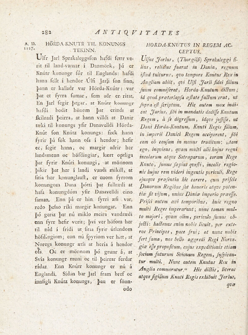 \ 282 ANTIQVITATES A. D. HÖRDA KNUTR TIL KONUNGS TEKINN. Ulfr Jarl Sprakaleggsíon hafdi fettr ve- rlt til land-varnar í Danmörk, J)á er Knútr konungr fdr til Englands: hafdi hanii lelk í hendor -Úlfi Jarli fon fínn, J)ann er kalladr var Hörda-Knútr: var J)at et fyrra fumar, fem adr er ritar* En Jarl í'cgir Jegar. at Knutr konungr hafdi bodit höiiOm hat crindi at • íkilnadi peirra, at hann villdi at Danir tæki til konungs yfír Danavelldi Hörda- Kníit foii Knúrz koniings: £eck hann fyrir J)á fök hanh qfs í hendor; heíir ec, fcgir hann) oc margir adrir her landsmenn oc höfdirigiar, kært optliga jat fyrir - Kniiti konungi, ■ at mönnom s , |)ikir pat her í landi vandi iriikill, at litia ^her konunglauH:, er eiiom fyrrom konungom Dana |)ótri J)at fullrædi at hafa konungdom yíir Ðanavelldi eino faman. ,Enn þa er hin fyrri æfí ..var, redo J)eíso ríki margir koilungar. Enii J)ó geriz J)ar nú miklo meira vandrædi cnn fyrr hefir verit; |)ví ver höfom her til nád í fridi at^ íitia fyrir útlendom höfdlngiom j enn nú fpyriom ver hitt, at Noregs konungr ætli ar hcría á hendor oís, Oc er ‘mönnom |)ó grunr á, at Svía konungr muni oc til þeirrar ferdar . rádaz, Enn Knúrr konungr er nú á Englandi. Sídan bar Jarl fram bref oc innfigli Knutz konungs, fau er fonn- odo HORDA-KNUTUS IN REGEM AC^ CE P TUS. Ulfus Ius, {Thorgil/i) Sprakaleggi U- litif, reliSiUS fuerat in Dania^ regnum iftitd tuiturus^ qvo tempore Knutus Rex in Angliam abiit ^ qvi Ulfi ffarli fidei filium Juiim commiferati Horda-Kmitum di&iirn; id qvad.prœteríapfa crji at e faB imperat ^ iit fiipra efi fcriptum. Hic autem mox indi* cat ^arliiSy fibt in mandatis dedijfe Knutum Regem, a fe digrejftm, idqve jvfilfe, ut Dani Horda-Knutim^ Knuti Regis filiiimj « in imperii Danici Regem acciperent, fibi eam ob caufam in manus traditum', Aam ego, inqviens, qvam multi alii hujus regni incolarum atqve Satraparum, coram Rege KniitOy fumus fapius qveftiincolis 'regio- nis hujus rem videri ingentis periculi^ Rege ejusque prœfentia hic carere cum prifcis Danorum Regibus fat honoris atqve poten- tiœ ftvijumj unius Daniœ imperio prceefje* Prifci autem œvi temporibus, huic regno multi Reges imperaruntnunc tamen rniiU to majori i qvam olirn^ periculo fumus ob- jeBi\ haPiemis enim nobis licuit ^ per exte- ros Principes i pace frui; at nunc nobis fert fama, nos bello aggredi Regi Norue- giœ ejjepropoftumj cujus expeditionis etiam • focitm futufimi Svionum Regem y fufpican- tur multi, ^ Nunc autem Knutus Rex in Anglia commoratur His di&is, Iit er as atqve Jigilliim Knuti Regis exhibuit ffarlus, qvœ