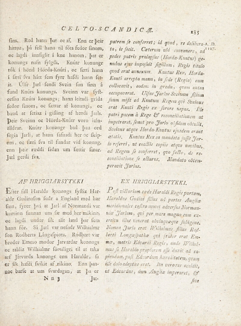 «85 fíns._ Rcd hann |)at oc aF. Enn crpeir hirtoz, f)á fcll hann til fota fedor fínom, oc lagdi inníiglit í kne hanom, fat er konungs naFn fylgdi. Knútr konungr tók í hönd Hörda-Kniiti, oc letri hana í íæti íva hatr fein fyrr hafdi hann íet- ir. Ulfr Jarl ' fendi Svein lon íinh a fund Knúts konungs. Sveinn var íyfl:- oríbn Knúts konungs; hann leitadi grida fedor ílnom, oc lætfar af konungi, oc b;md at íetiaz í giíling af hendi Jarls. pcir Sveinn oc Hörda-Kniitr voro iafn- alldrar. Knútr konungr bad J)aii ord lcgia Jarli, ar hann l'afnadi hcr oc íkip- oni j oc færi íva ril fundar vid konung, enn pcir ræddi íídan una fæctir fínar. Jarl gerdi iVa. patrem fe conferret; id qvod, re ðelibera-K. n. ta, isfecit. Cæterum iihi convenere, pedes patris prolapfus {Horda-Knutus) ge- nuhus ejus impofuit figillum , Regis titulo qvod erat annexum. Kntitus Rex, Horda- Knuti arrepta manu, in fede {Regia) eum collocavit, eodem iii gradu, qvetti ctiiiea occupaverat. Ullfus parius SueÍTticm filium fiam mif.t ad Knutnm Regem qvi Sveinus erat Knuti Regis ex forore nepos. RU patri pacem a Rege & reconciliationem at impetraret, femet'pro Jarlo obfidem oh tulit. Sveinus atqve liorda-Knutus ejusdem erant aetatis. Kntitus Rex ca mandata jujfit jfar- !o referri, ut eoaSiis copiis atqve navibus, ad Regem_ fe conferret, qvo faRo, de re- conciliatione fe mBui-os. Mandato obtem- peravit parius. / t AF HRIGGIARSTTKKl Eiter fall Haralds konongs fyiliz' Har- aldr Gudinafon fudr a England med her .fiiin, fyrer J)vi at JarKaf Normandi var kominn funnan um fæ med her mikinnj t oc iagdi under iik alit land par fern hann for. Sa Jarl var nefndr Wilhialmr ion Rodberts Langafpiots. Rodbert var broder Emmo modor Jatvardar konongs oc taldiz Wilhialmr fomiligri til at raka arf Jatvards konongs enn Haraldr, ia ' cr fik hafdi fvikit af .rikino, Enn pan- iioc barfc at um fvardagan, at pa er N n 3 Jat- EX HRIQGrARSTTKKL Pojl vicTovintr, Cdds AataldiRegispartcitn^ lEra/diis Godhii filius ad partes AngUee meridionales cafiramovet adverfns Normari- niœ jarlum, qvi per mare tnagm cum ex- ercita illuc venerat ohviaqvœqve fuhigms^ Nomen Jario erat Wilhelmus filius Rod- berti Longœjþathœ qvi frater erat Em- mæ, matris Edvardi Regis, unde JXilhel- mus fe Haraldo propiorem effe 'duxit ad ca- piendam, pofie Edvardum hærcditatem, quam ille dolo adeptus erat. Ita vero res accidit, ut Edv ardus, dum Angit æ imperaret, fine