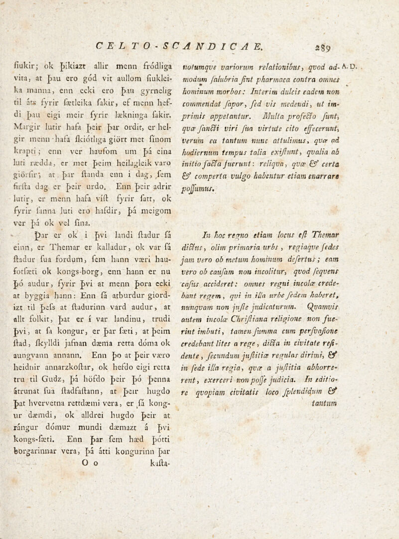 C E L TO^SCANDICA E. 289 íiukir; ok pikiazt allir mcnn fródliga vita, at pau ero gód vit aullom ííuklei- ka manna, enn ecki ero þau gyrnelig til ár^' fyrir færleika íakir, ef nienn hef- di J)aii eigi meir fyrir lækninga fakir. Mirgir lutir hafa pcir J)ar ordit, er hel- gir inenn*hafa ílciótliga giört rnet fínom krapri; enn ver hauíom um J)á eina Iiiri rædda, er met peim heilagleik varo glöríir'; at J)ar ílanda enn i dag, /em firíla dag er peir urdo. Enn |)cir adrir lurir, er menn hafa víd: fjrir fatr, ok fyrir íanna luri ero hafdir, Ja meigom ver |)á ok vel íína. par er ok i fjvi landi íladur fa elnn, er Themar er kalladur, ok var fa íladur fua fordum, fem hann væri hau- forferi ok kongs-borg, enn hann er nu J)ó audur, fyrir J)vi at menn pora ccki at byggia hann: Enii fá atburdur giord- izt til J)efs at íladurinn vard audur, at allt folkit, J)at er í var landinu, trudi J)vi, at fa kongur, er par fæti, at |)eim íiad, ík}dldi jafnan dæma retta dóma ok aungvann annann^ Enn po at peir væro heidnir annarzkoílar, ok hefdo eigi retta tru til Gudz, pá höfdo peir J)6 J)cnna atrunat íua íladfaílann, at peir hiigdo J)at hvervetna rettdæmi vera, er fa kong- ur dæmdi, ok alldrei hugdo |)eir at rangur dómur mundi dæmazt á J)vi kongs-færi. Enn þar fem hæd |)ótti feorgarinnar vera, |)á átti kongurinn par O o kiíla- notumqve variorum relationibus ^ qvod flcf-A. D modurn jakibria Jint pharmaca contra omnes hominum morbos: Interim dulcis eadem non commendat fapor ^ fed vis medendi^ ut im- primis appetantur. Multa profeMo funti qvœ fan^i viri fua virtute cito effecerunU 'verum ea tantum nunc attulimus ^ qvee ad hodiernum tempus talia exijlunt^ qvalia ab initio fadfa Juerunt: reliqva-, qvæ certa comperta vulgo habentur etiam enarrare poJJumiiSy In fioc reerno etiam locus efl Themar diBus, dlim primaria urbs , regiaqve fedes jam vero ob metum hominum defertus; eam vero ob caufam non incolitur^ qvod feqvens 'cafus accideret: omnes regni incolce crede- bant regem, qvi in illa urbe federn haberet, nunqvam non jujie judicaturum. Qvamvis autem incolce Chrijliana religione non fue- rint imbuti i tamen fumma cum perfv(i/i07ie credebafit lites a rege ^ di&a in civitate refi- dente i fecundum jujlitice regulas dirimi^ Ö* in fede illa regia ^ qvœ^ a jiiftitia abhorre- rent^ exerceri mn poje judicia. Ineditio- re qvopiam civitatis loco fplendidurn tantum