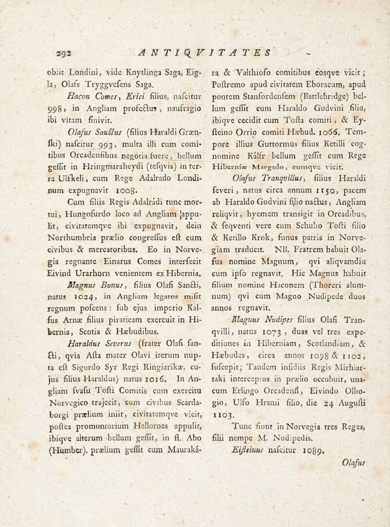 A N T I q, V I T A T E S 292 obiit Londini, vide Knytlinga Saga, Eig- h; Obfs Tryggvcfens Saga, Hacoii Comes ^ Erici filius; nafcitur 998, in Angliam profeðus , naufragio ibi vitam finivit. ~ Olafiis San&iis (filius Haraldi Græn- iki) nafcitur 993? inulta illi cum comi- tibus Orcadeniibus negotia fuere, bellum gefiit in Hringmaraheydi (tefqvis) in ter- ra Ulfkeli, cum Rege Adalrado Londi- num expugnavit ioo8* Cum filiis Regis Adalrádi tunc mor- tui, Hungofurdo loco ad Angliam (appu- lit, civitatemqve ibi expugnavit, dein Northumbria prælio congreifus eft cum civibus & mercatoribus. Eo in Norve- gia regnante Einarus Comes interfecit Eivind Urarhorn venientem ex Hibernia* Magnus Bonusj filius Olafi Sanfli, natus 1024, Angliam legatos mifit regnum pofcens : iub ejus imperio Kal- fus Arnæ filius piraticam exercuit in Hi- bernia, Scotia & Hæbudibus. Haraldus Severus (frater Olafi fan- £fi, qvia Afta mater Olavi iterum nup- ta eil Sigurdo Syr Regi Ringiarikæ, cu- jus filius Haraldus) natus 1016* In An- giiam fvafu Tofti Comitis cum exercitu Norvcgico trajecit, cum civibus Scarda- borgi prælium iniit, civitatemqve vicit, pofiea promontorium Hellornes appulit, ibiqve alterum -bellum gefiit, in fl. Abo (Humber), prælium gefiit cum Mauraka- ra & 'Yalthiofo comitibus cosqve vicit; Poftremo apud civitatem Eboracum, apud pontem Stanfordenfem (Battiebridge) bel- lum geííit cum Haraldo Godvini ‘filio, ibiqve cecidit cum Tofia comiti, & Ey- ileino Orrio comiti Hæbud. 1066, Tem- ■9 ^ pore illius Guttormus filius Ketilli cog- nomine Kalfr bellum gefiit cum Rege Hiberniae Klargado > eumqve vicit, Olofus Tranquillus y filius Haraldi feveri , natus circa annum 1T50, pacem ab Haraldo Godvini f\lio naftus, Angliam reliqvit, hyemem transigit in Orcadibus, & feqventi vere cum Schulio Tofti filio & Ketillo Krok, funus patris in Norve- - giam traducit. NB. Fratrem habuit Ola- fus nomine Magnum, qvi aliqvamdiu cum ipfo regnavit. Hic Magnus habuit filium nomine Haconem (Thoreri alum- num) qvi cum Magno Nudipede duos annos regnavit. 'Magnus Nudipes filius Olafi Tran- qvilli, natus 1073 > expe- ditiones in Hiberniam, Scotlandiam, Hæbudes, circa annos iop8 ri02, fufeepit; Tandem iniidiis Regis Mirhiar- taki interceptus ih prælio occubuit, una- cum Erlingo Orcadenfi, Eivindo Olbo- gio, Ulfo Hranii filio, die 24 Auguili 1103. Tunc fiunt in Norvegia tres Reges, filii nempe M. Nudipedis. Eijieinus nafcitur logp^ Olafus