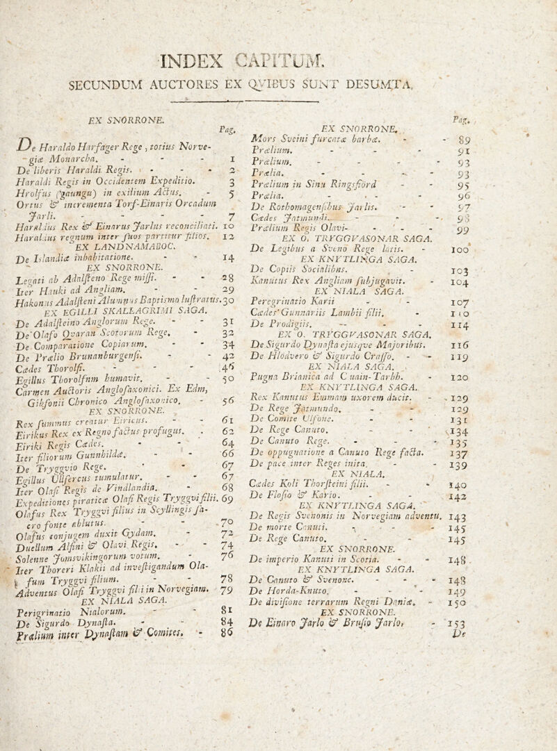 INDEX CÁPr SECUNDUM AUCTORES EX Q}TBUS SUNT DESUMTa. EX SNORRONE. Eas, D e Haraldo Hat'fager Rege , totius Norve- gice Monarcha^ _ - . De liberis Haraldi. Regis, Elaraldi Regis in Occidentem Expeditio, Hrolfus pgaungti) in exilium Actus, Ortus incrementa Torf-Einaris Orcadum Jnrli. . - - - Haraldus Rex isd Einnrus Jarliis reconciliati. Elaral.ius regnum inter fuos partitur plios, EX LA'NDNAMABOC. De hlandia inhabitatione. EX SNORRONE. Legati ab Adnlfteno Rege mijp. Iter ELiuki ad Angliam. Hakon is Adaljieni Alumnas Baptismo luftrattis.'^o EX EGILLI SKALLAGRIMI SAGA, De Adalfteino Anglorum Rege. - - De'Olafo ()yaran Scotorum Rege^ De Comparatione Copiarum, De Ercelio Brunanhurgenfi. Cades Thorolfi. Egillus Eborolfnm humavit. - Carmen Auctoris Anglopaxonici. Ex EdtU} Gibfonii Chronico Anglofnxonico, EX SNORRONE. Rex Cmmnus creatur Eiricus. Eirikus Rex cx Regno factus profugus, . Eiriki Regis Cadei. Iter filiorum Guiinhildie, De Try^gvio Rege, Egillus ijllferciis tumulatur. Iter Olafi Regis de Vindhnd,,,. - Expeditiones piratica Olafi Regti Tryggvjfiln. 69 Ohfus Rex Tryggvi filius in ScyUtngts Ja- cro fonte f.hlutus. Olafus ionjugem duxit Gydam, Duellum Alfini Olavi Regis, - Solenne Jumsvikingorum votum, - Jter Thoreri Klakii ad invejligandum Ola- fum Tryggvi filium. _ - y Adventus Olafi Tryggvt filmn Norvegtam. EX NIALA SAGA. Perigrinatio 'Nialorum, De Sigurdo Dynafla. Pnxlmn itiP^r Djnaflm Qomipcf» y 7 IO IZ 14 28 29 31 32 34 42 :4'> 50 5^ 61 6z 64 66 67 67 68 .70 72 74 76 78 79 81 84 86 Pag, EX SNORRONE, Mors Sveini fur cata barba. - - 89 Pralium. - ' - - ox Pr alium. - - - '93 Pralin. - -  93 Pr alium in Sinu Ringsfiord - - 95 Pralia. - . - - 96 De Rothomagenjihus yailis. ' 97 Cades y-atmundi. - - 93 Pralium Regis Olavi- - ' - ' - EX 0. TRVGGVASONAR SAGA. De Legibus a Sveno Rege luris, - 100 EX KNFTLINGA SAGA. De Copiis Socialibus. - 103 Kaniitus Rex Angliam fuhjugavit. - toj. EX NIALA SAGA. Peregrinatio Karii - - 107 Cades’Gunnariis Lamhii filii, - lio De Prodigiis, — - - 114 EX 0. TRYGGVASONAR SAGA, De Sigurdo Dynafla ejusqve Majoribus. 116 De Hlodvero cif Sigurdo Craffo. - - 119 EX NIALA SAGA. . Pugna Brianica ad Cuain-Tarbh. - 120 EX XNrTLZxVG.^ SAGA. Rex Kanutiis Emmam uxorem ducit. - ^129 De Rege Jatinundo, - - 129 De Comite Uifbne. - , - ' 131 De Rege Canuto, - - ' ^-134 De Canuto Rege. - - ' ^35 De oppugnatione a Canuto P,ege facta. 137 De pace inter Reges inita. - - ^ ^EX NIALA, Cades Koli Tborfleini filii. - * 140 De Flofio iy Kario. - - 142 EX KNFTLINGA SAGA, ' De Regis Svehonis in Norvegiam adventu. 143 De morte Cenuti. - - - - 145 De Rege Canuto, - - 145 EX SNORRONE. De imperio Kanuti in Scotia. - - 148 , EX KNFTLINGA SAGA. De Canuto Svenoxe. - - « De Horda-Kniito. - - *« 149 De divifione terrarum Regni Dani a, - 150 £X SNORdiONE. D? Emro Jarlo ^ Brufio Jarlot - 153 ■ ■ ‘ ~ De