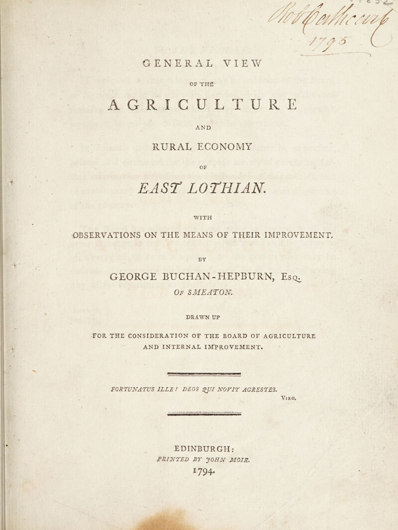 AGRICULTURE AND RURAL ECONOMY OF EAST LOTHIAN. WITH OBSERVATIONS ON THE MEANS OF THEIR IMPROVEMENT. BY GEORGE BUCHAN-HEPBURN, Esq. Of $ ME AT ON. DRAWN UP FOR THE CONSIDERATION OF THE BOARD OF AGRICULTURE AND INTERNAL IMPROVEMENT. FORFUNATUS 1LLE / DEOS %UI N0V1F AGRESFE3. Vjrg. ■■ir n* EDINBURGH: PRINTED BT JOHN MOTS. 1794.