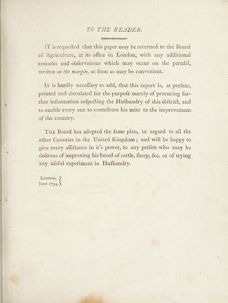 TO THE READER. IT is requeued that this paper may be returned to the Board of Agriculture, at its office in London, with any additional remarks and obfervations which may occur on the perufal, written on the margin, as loon as may be convenient. It is hardly neceffary to add, that this report is, at prefent, printed and circulated for the purpofe merely of procuring far- ther information refpedling the Husbandry of this diftrift, and to enable every one to contribute his mite to the improvement of the country. * The Board has adopted the fame plan, in regard to all the other Counties in the United Kingdom ; and will be happy to give every affiftance in it’s power, to any perfon who may be defirous of improving his breed of cattle, ffieep, &c. or of trying any ufeful experiment in Hufbandry. London, June 1794*