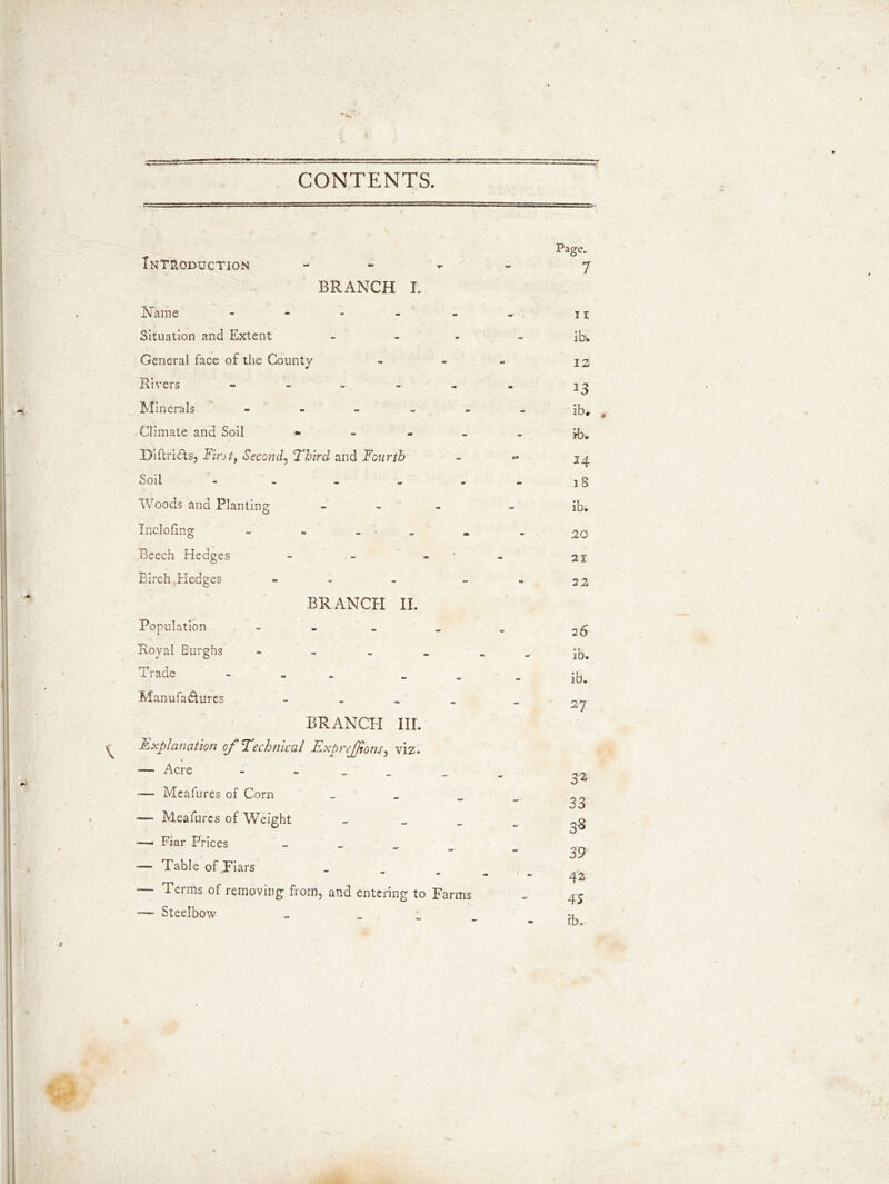 CONTENTS. Introduction - BRANCH I. Name - Situation and Extent - General face of the County Rivers ----- Minerals - Climate and Soil * Diftri&s, Fin t, Second, Third and Fourth Soil - Woods and Planting - IncloEng Beech Hedges - Birch Hedges - BRANCH II. Population - Royal Burghs - Trade - _ Manufactures - BRANCH III. Explanation oj' Technical ExpreJJtons} viz. * — Acre - - -— Meafures of Com _ — Meafures of Weight _ — Fiar Prices _ *— Table of Tiars _ — Terms of removing from, and entering to Farms — Steelbow Page. 7 11 ib. IS 13 ib. m ib. 14 18 ib* SO 21 22 26 ib. ib. 27 32 33 oS 0° 39 42 4 5 ib..