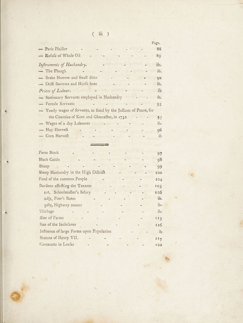 Page, —— Paris Plaifler - 88 — Refufe of Whale Oil - 89 Injlruments of Husbandry. - - - ib; — The Plough - - * - - ib. — Brake Harrow and fmall ditto - » 90 — Drill Barrows and Hcrfe hoes - - ib. Prices of Labour. - ** - ib — Stationary Servants employed in Husbandry - - ib. -— Female Servants - 93 — Yearly wages of fervants, as fixed by the Juflices of Peace, for the Counties of Kent and Gloueefter, in 1731 95 — Wages of a day Labourer - ib. — Hay Harveft - 96 Corn Harvefl - ib Farm Stock - - Black Cattle Sheep Sheep Husbandry in the High Diflridl Food of the common People Burdens affecting the Tenants lrf, Schoolmafter’s Salary 2dtyj Poor’s Rates 3diy. Highway money Thirlage - SizeofFaims Size of the Inclofures Influence of large Farms upon Population Statute of Henry VII. Covenants in Leafes 97 98 99 100 104 105 106 ib. ib- ibr ir3 316 ib u7 122