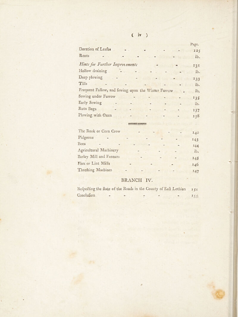 Duration of Leafes Rents Page. I25 ib. Hints for Further Improvements Hollow draining - - _ _ „ jb# Deep plowing - _ . .. j ^ „ Tins . . . ^ Frequent Fallow, and fowing upon the Winter Furrow „ ib; Sowing under Furrow - - . . Early Sowing - ib. Ruta Baga - - ~ - _ ^37 Plowing with Oxen - - - - 338 The Rook or Corn Crow Pidgeons - Bees - - Agricultural Machinery Barley Mill and Fanners Flax or Lint Mills Threfhing Machines BRANCH IV. 140 I43 *44 ib. M 5 146 147 RefpedVing the Rate of the Roads in the County of Eafl Lothian Concluhon - «■ 151 355-