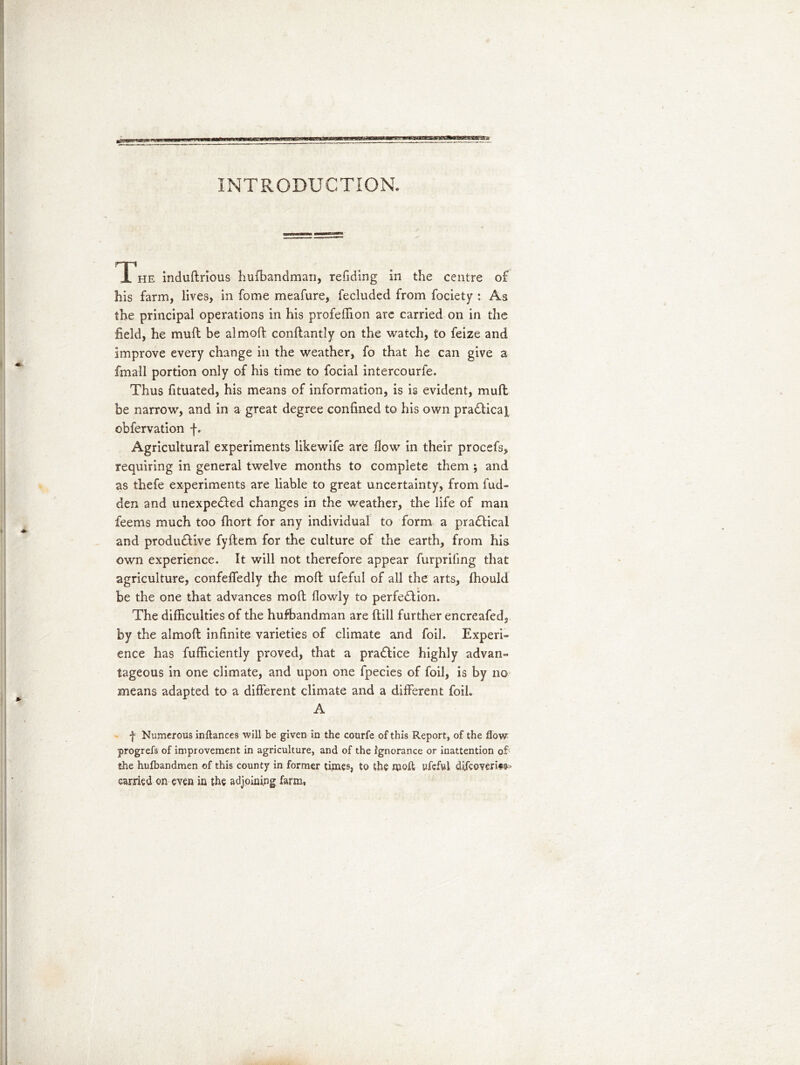 INTRODUCTION. The induftrious hufbandman, redding in the centre of his farm, lives, in fome meafure, fecluded from fociety : As the principal operations in his profeffion are carried on in the field, he muft be almoft conftantly on the watch, to feize and improve every change in the weather, fo that he can give a fmall portion only of his time to focial intercourfe. Thus fituated, his means of information, is is evident, mufl be narrow, and in a great degree confined to his own pra&icaj obfervation f. Agricultural experiments likewife are How in their procefs, requiring in general twelve months to complete them ; and as thefe experiments are liable to great uncertainty, from fud- den and unexpe&ed changes in the weather, the life of man feems much too fhort for any individual to form a pradKcal and productive fyftem for the culture of the earth, from his own experience. It will not therefore appear furpriling that agriculture, confeffedly the moft ufeful of all the arts, fhould be the one that advances moft flowly to perfection. The difficulties of the hufbandman are (till further encreafed, by the almoft infinite varieties of climate and foil. Experi- ence has fufficiently proved, that a practice highly advan- tageous in one climate, and upon one fpecies of foil, is by no means adapted to a different climate and a different foil. A f Numerous inftances will be given in the courfe of this Report, of the flow progrefs of improvement in agriculture, and of the ignorance or inattention of the hufbandmen of this county in former times, to the moft ufeful diXcoveritf ■ carried on even in the adjoining farm,
