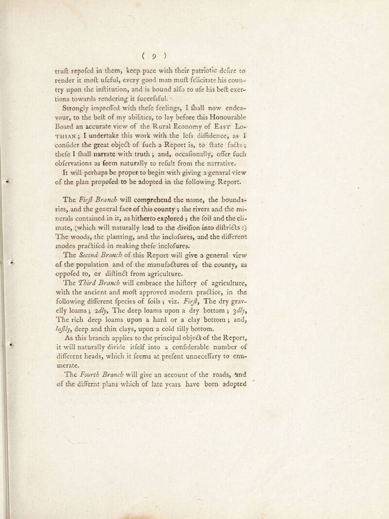 trud repofed in them, keep pace with their patriotic delire to render it mod ufeful, every good man mud felicitate his coun- try upon the inditution, and is bound alfo to ufe his bed exer- tions towards rendering it fuccefsful. Strongly impreffed with thefe feelings, I {hall now endea- vour, to the bed of my abilities, to lay before this Honourable Board an accurate view of the Rural Economy of East Lo- thian; I undertake this wrork with the lefs diffidence, as I confider the great objedt of fuch a Report is, to date fadts ; thefe I (hall narrate with truth ; and, occafionally, offer fuch obfervations as feem naturally to refult from the narrative. It will perhaps be proper to begin with giving a genaral view of the plan propofed to be adopted in the following Report. The Firjl Branch will comprehend the name, the bounda- ries, and the general face of this county ; the rivers and the mi- nerals contained in it, as hitherto explored ; the foil and the cli- mate, (which will naturally lead to the divifion into didridts :) The woods, the planting, and the inclofures, and the different modes pradlifed in making thefe inclofures. The Second Branch of this Report will give a general view of the population and of the manufadfures of the county, as oppofed to, or didindt from agriculture. The 'Third Branch will embrace the hidory of agriculture, with the ancient and mod approved modern pradlice, in the following different fpecies of foils ; viz. Firjt, The dry grav- elly loams ; 2dly, The deep loams upon a dry bottom ; 3dly9 The rich deep loams upon a hard or a clay bottom ; and, iajlly, deep and thin clays, upon a cold tilly bottom. As this branch applies to the principal objedt of the Report, it will naturally divide itfelf into a confiderable number of different heads, which it feems at prefent unneceffary to enu- merate. The Fourth Branch will give an account of the roads, £nd of the differnt plans which of late years have been adopted