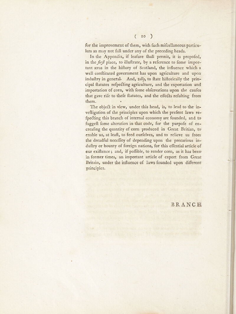 for the improvement of them, with fuch mifcellaneous particu- lars as may not fall under any of the preceding heads. In the Appendix, if leafure fhali permit, it is propofed, in the firjl place, to illudrate, by a reference to fome impor- tant aeras in the hiflory of Scotland, the influence which a well condituted government has upon agriculture and upon induftry in general. And, idly, to date hidorically the prin- cipal datutes refpedting agriculture, and the exportation and importation of corn, with fome obfervations upon tho caufes that gave rife to thefe ftatutes, and the effects refulting from them. The object in view, under this head, is, to lead to the in- veftigation of the principles upon which the prefent laws re- fpedting this branch of internal economy are founded, and to fugged fome alteration in that code, for the purpofe of en- creafing the quantity of corn produced in Great Britian, to enable us, at lead, to feed ourfelves, and to relieve us from the dreadful neceffity of depending upon the precarious in- dudry or bounty of foreign nations, for this effential article of ©ur exidence ; and, if poflible, to render corn, as it has been1 in former times, an important article of export from Great Britain, under the influence of laws founded upon different principles. BRANCH