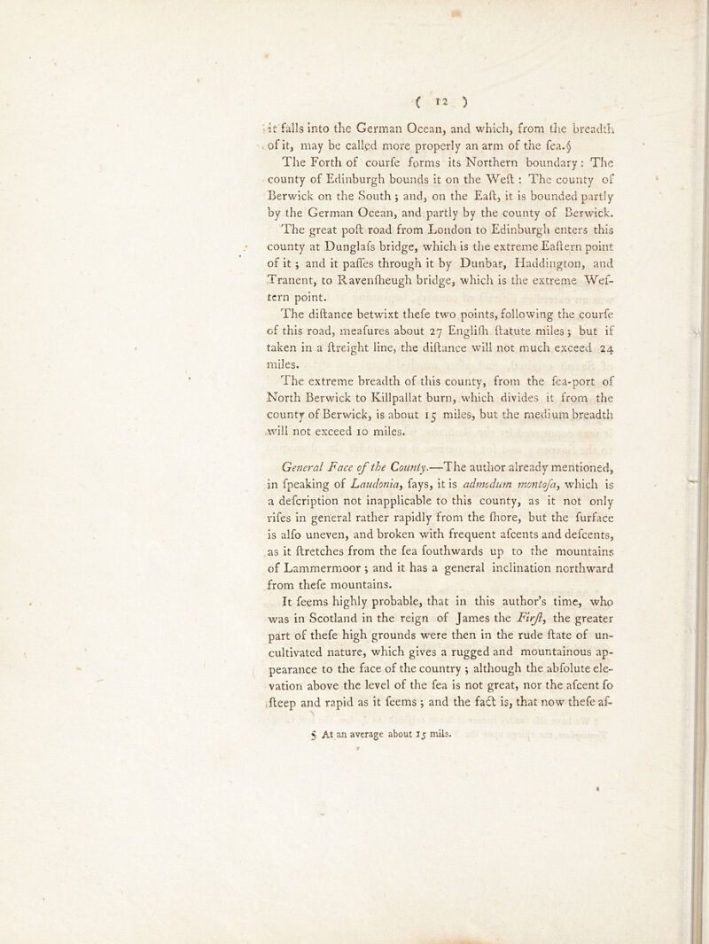 { *2 ) it falls into the German Ocean, and which, from the breadth ofit, may be called more properly an arm of the fea.§ The Forth of courfe forms its Northern boundary : The county of Edinburgh bounds it on the Weil : The county of Berwick on the South ; and, on the Eail, it is bounded partly by the German Ocean, and partly by the county of Berwick. The great poll road from London to Edinburgh enters this county at Dunglafs bridge, which is the extreme Eaftern point of it ; and it paffes through it by Dunbar, Haddington, and Tranent, to Ravenfheugh bridge, which is the extreme Wes- tern point. The diftance betwixt thefe two points, following the courfe of this road, meafures about 27 Englith (latute miles *, but if taken in a (Freight line, the d.illance will not much exceed 24 miles. The extreme breadth of this county, from the fea-port of North Berwick to Killpallat bum, which divides it from the county of Berwick, is about 15 miles, but the medium breadth will not exceed 10 miles. Genera/ Face of the County.—-The author already mentioned, in fpeaking of Laudonia, fays, it is admedum montofa, which is a description not inapplicable to this county, as it not only rifes in general rather rapidly from the fhore, but the furface is alfo uneven, and broken with frequent afeents and defeents, as it ftretches from the fea fouthwards up to the mountains of Lammermoor ; and it has a general inclination northward from thefe mountains. It feems highly probable, that in this author’s time, who was in Scotland in the reign of James the Firf, the greater part of thefe high grounds wrere then in the rude Hate of un- cultivated nature, which gives a rugged and mountainous ap- pearance to the face of the country ; although the abfolute ele- vation above the level of the fea is not great, nor the afeent fo fteep and rapid as it feems *, and the fa£l is, that now' thefe af« 5 At an average about 15 mils. * r