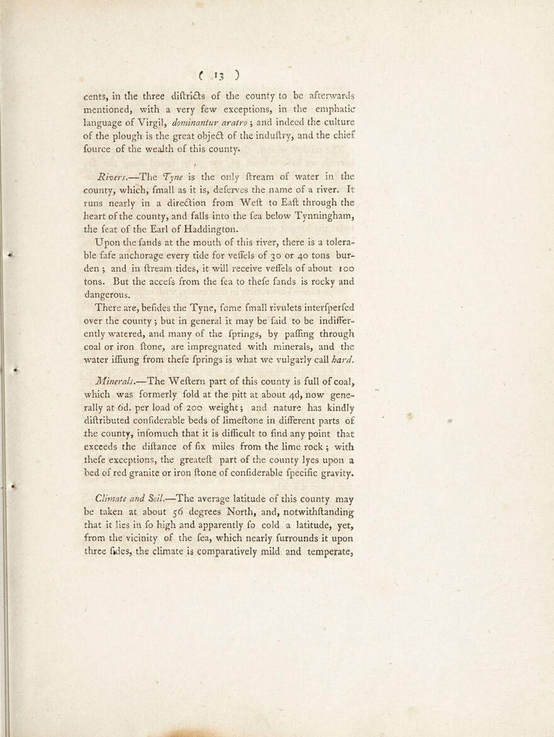 ( >3 ) cents, in the three diftrhfts of the county to be afterwards mentioned, with a very few exceptions, in the emphatic language of Virgil, dominantur aratro ; and indeed the culture of the plough is the great objedf of the induftry, and the chief fource of the wealth of this county. / Rivers.—The Tyne is the only ftream of water in the county, which, fmall as it is, deferves the name of a river. It runs nearly in a direction from Weft to Eaft through the heart of the county, and falls into the fea below Tynningham, the feat of the Earl of Haddington. Upon the fands at the mouth of this river, there is a tolera- ble fafe anchorage every tide for veffels of 30 or 40 tons bur- den *, and in ftream tides, it will receive veffels of about 100 tons. But the accefs from the fea to thefe fands is rocky and dangerous. There are, befides the Tyne, fome fmall rivulets interfperfed over the county; but in general it may be faid to be indiffer- ently watered, and many of the fprings, by paffmg through coal or iron ftone, are impregnated with minerals, and the water ifliung from thefe fprings is what we vulgarly call hard. Minerals.—The Weftern part of this county is full of coal, which was formerly fold at the pitt at about 4d, now gene- rally at 6d. per load of 200 weight; and nature has kindly diftributed confiderable beds of limeftone in different parts of the county, infomuch that it is difficult to find any point that exceeds the diftance of fix miles from the lime rock ; with thefe exceptions, the greateft part of the county lyes upon a bed of red granite or iron ftone of confiderable fpecific gravity. Climate and Soil.——The average latitude of this county may be taken at about 56 degrees North, and, notwithftanding that it lies in fo high and apparently fo cold a latitude, yet, from the vicinity of the fea, which nearly furrounds it upon three tides, the climate is comparatively mild and temperate,